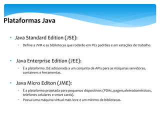 Plataformas Java

 • Java Standard Edition (JSE):
    •   Define a JVM e as bibliotecas que rodarão em PCs padrões e em estações de trabalho.



 • Java Enterprise Edition (JEE):
    •   É a plataforma JSE adicionada a um conjunto de APIs para as máquinas servidoras,
        containers e ferramentas.


 • Java Micro Editon (JME):
    •   É a plataforma projetada para pequenos dispositivos (PDAs, pagers,eletrodomésticos,
        telefones celulares e smart cards).
    •   Possui uma máquina virtual mais leve e um mínimo de bibliotecas.
 