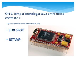 Ok! E como a Tecnologia Java entra nesse
contexto ?
Alguns exemplos muito interessantes são:


• SUN SPOT

• JSTAMP
 