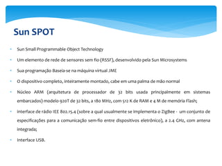 Sun SPOT
•   Sun Small Programmable Object Technology

•   Um elemento de rede de sensores sem fio (RSSF), desenvolvido pela Sun Microsystems

•   Sua programação Baseia-se na máquina virtual JME

•   O dispositivo completo, inteiramente montado, cabe em uma palma de mão normal

•   Núcleo ARM (arquitetura de processador de 32 bits usada principalmente em sistemas
    embarcados) modelo 920T de 32 bits, a 180 MHz, com 512 K de RAM e 4 M de memória Flash;

•   interface de rádio IEE 802.15.4 (sobre a qual usualmente se implementa o ZigBee - um conjunto de
    especificações para a comunicação sem-fio entre dispositivos eletrônico), a 2.4 GHz, com antena
    integrada;

•   Interface USB.
 