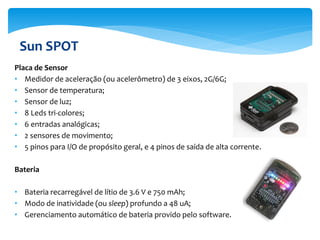 Sun SPOT
Placa de Sensor
• Medidor de aceleração (ou acelerômetro) de 3 eixos, 2G/6G;
• Sensor de temperatura;
• Sensor de luz;
• 8 Leds tri-colores;
• 6 entradas analógicas;
• 2 sensores de movimento;
• 5 pinos para I/O de propósito geral, e 4 pinos de saída de alta corrente.

Bateria

• Bateria recarregável de lítio de 3.6 V e 750 mAh;
• Modo de inatividade (ou sleep) profundo a 48 uA;
• Gerenciamento automático de bateria provido pelo software.
 