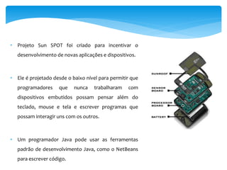 • Projeto Sun SPOT foi criado para incentivar o
   desenvolvimento de novas aplicações e dispositivos.



• Ele é projetado desde o baixo nível para permitir que
   programadores    que    nunca    trabalharam   com
   dispositivos embutidos possam pensar além do
   teclado, mouse e tela e escrever programas que
   possam interagir uns com os outros.



• Um programador Java pode usar as ferramentas
   padrão de desenvolvimento Java, como o NetBeans
   para escrever código.
 