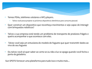 • Temos PDAs, telefones celulares e MP3 players.
     •   Talvez você possa projetar os próximos dispositivos eletrônicos para consumo pessoal.

• Quer construir um dispositivo que reconheça movimentos e seja capaz de interagir
  com brinquedos robóticos?

• Talvez a sua empresa está tendo um problema de transporte de produtos frágeis e
  queira acompanhar o que acontece com eles.

•   Talvez você seja um entusiasta do modelo de foguete que quer transmitir dados ao
    vivo de seu foguete

• Ou talvez você só quer saber ao certo se ou não a luz se apaga quando você fecha a
  porta da geladeira.

Sun SPOTS fornecer uma plataforma para tudo isso e muito mais...
 