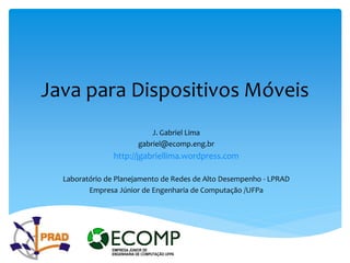 Java para Dispositivos Móveis
                          J. Gabriel Lima
                      gabriel@ecomp.eng.br
                http://jgabriellima.wordpress.com

  Laboratório de Planejamento de Redes de Alto Desempenho - LPRAD
         Empresa Júnior de Engenharia de Computação /UFPa
 