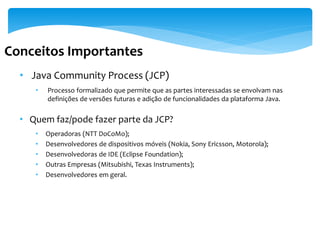 Conceitos Importantes
  • Java Community Process (JCP)
     •   Processo formalizado que permite que as partes interessadas se envolvam nas
         definições de versões futuras e adição de funcionalidades da plataforma Java.

  • Quem faz/pode fazer parte da JCP?
     •   Operadoras (NTT DoCoMo);
     •   Desenvolvedores de dispositivos móveis (Nokia, Sony Ericsson, Motorola);
     •   Desenvolvedoras de IDE (Eclipse Foundation);
     •   Outras Empresas (Mitsubishi, Texas Instruments);
     •   Desenvolvedores em geral.
 