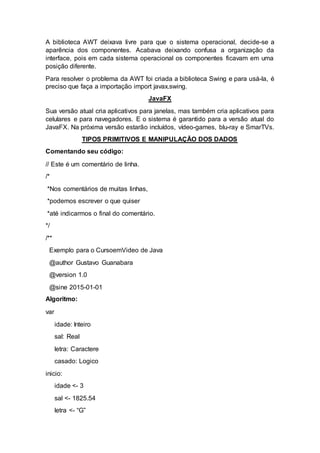 A biblioteca AWT deixava livre para que o sistema operacional, decide-se a
aparência dos componentes. Acabava deixando confusa a organização da
interface, pois em cada sistema operacional os componentes ficavam em uma
posição diferente.
Para resolver o problema da AWT foi criada a biblioteca Swing e para usá-la, é
preciso que faça a importação import javax.swing.
JavaFX
Sua versão atual cria aplicativos para janelas, mas também cria aplicativos para
celulares e para navegadores. E o sistema é garantido para a versão atual do
JavaFX. Na próxima versão estarão incluídos, vídeo-games, blu-ray e SmarTVs.
TIPOS PRIMITIVOS E MANIPULAÇÃO DOS DADOS
Comentando seu código:
// Este é um comentário de linha.
/*
*Nos comentários de muitas linhas,
*podemos escrever o que quiser
*até indicarmos o final do comentário.
*/
/**
Exemplo para o CursoemVideo de Java
@author Gustavo Guanabara
@version 1.0
@sine 2015-01-01
Algoritmo:
var
idade: Inteiro
sal: Real
letra: Caractere
casado: Logico
inicio:
idade <- 3
sal <- 1825.54
letra <- “G”
 