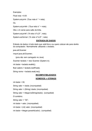 Exemplos:
Float nota = 8.5f;
System.out.print (“Sua nota é “ + nota);
Ou
System.out.println (“Sua nota é “ + nota);
Obs: o ln serve para salto de linha.
System.out.printf (“A nota é %.2f “, nota);
System.out.format (“A nota é %.2f “, nota);
ENTRADA DE DADOS
Entrada de dados: é todo dado que está fora e eu quero colocar ele para dentro
do computador. Normalmente utilizando o teclado.
java.util.Scanner
import java.util.Scanner;
(pois não vem carregado no Java)
Scanner teclado = new Scanner (System.in);
int idade = teclado.nextInt();
float salario = teclado.nextFloat();
String nome = teclado.nextLine();
INCOMPATIBILIDADES
NÚMEROS -> STRINGS
int idade = 30;
String valor = idade; (incompatível)
String valor = (String) idade; (incompatível)
String valor = Integer.toString(idade); (compatível)
O contrário;
String valor = “30”;
int idade = valor; (incompatível)
int idade = (int) valor; (incompatível)
int idade = Integer.parseInt(valor); (compatível)
 