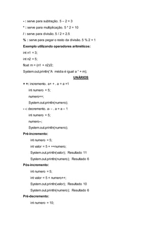 - : serve para subtração. 5 – 2 = 3
* : serve para multiplicação. 5 * 2 = 10
/ : serve para divisão. 5 / 2 = 2.5
% : serve para pegar o resto da divisão. 5 % 2 = 1
Exemplo utilizando operadores aritméticos:
int n1 = 3;
int n2 = 5;
float m = (n1 + n2)/2;
System.out.println(“A média é igual a “ + m);
UNÁRIOS
+ +: incremento. a+ + . a = a +1
int numero = 5;
numero++;
System.out.println(numero);
- -: decremento. a- - . a = a – 1
int numero = 5;
numero--;
System.out.println(numero);
Pré-incremento:
int numero = 5;
int valor = 5 + ++numero;
System.out.println(valor); Resultado 11
System.out.println(numero); Resultado 6
Pós-incremento:
int numero = 5;
int valor = 5 + numero++;
System.out.println(valor); Resultado 10
System.out.println(numero); Resultado 6
Pré-decremento:
int numero = 10;
 