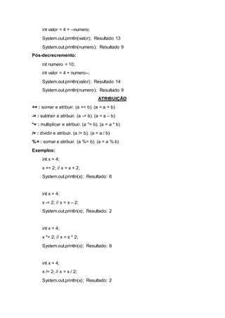 int valor = 4 + --numero;
System.out.println(valor); Resultado 13
System.out.println(numero); Resultado 9
Pós-decrecremento:
int numero = 10;
int valor = 4 + numero--;
System.out.println(valor); Resultado 14
System.out.println(numero); Resultado 9
ATRIBUIÇÃO
+= : somar e atribuir. (a += b). (a = a + b)
-= : subtrair e atribuir. (a -= b). (a = a – b)
*= : multiplicar e atribuir. (a *= b). (a = a * b)
/= : dividir e atribuir. (a /= b). (a = a / b)
%= : somar e atribuir. (a %= b). (a = a % b)
Exemplos:
int x = 4;
x += 2; // x = x + 2;
System.out.println(x); Resultado: 6
int x = 4;
x -= 2; // x = x – 2;
System.out.println(x); Resultado: 2
int x = 4;
x *= 2; // x = x * 2;
System.out.println(x); Resultado: 8
int x = 4;
x /= 2; // x = x / 2;
System.out.println(x); Resultado: 2
 