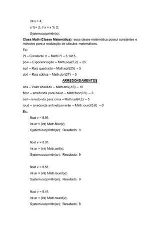int x = 4;
x %= 2; // x = x % 2;
System.out.println(x);
Class Math (Classe Matemática): essa classe matemática possui constantes e
métodos para a realização de cálculos matemáticos.
Ex.:
PI – Constante π – Math.PI – 3.1415...
pow – Exponenciação – Math.pow(5,2) – 25
sqrt – Raiz quadrada – Math.sqrt(25) – 5
cbrt – Raiz cúbica – Math.cbrt(27) – 3
ARREDONDAMENTOS
abs – Valor absoluto – Math.abs(-10) – 10
floor – arredonda para baixo – Math.floor(3.9) – 3
ceil – arredonda para cima – Math.ceil(4.2) – 5
roud – arredonda aritmeticamente – Math.round(5.6) – 6
Ex.:
float v = 8.9f;
int ar = (int) Math.floor(v);
System.out.println(ar); Resultado: 8
float v = 8.9f;
int ar = (int) Math.ceil(v);
System.out.println(ar); Resultado: 9
float v = 8.5f;
int ar = (int) Math.round(v);
System.out.println(ar); Resultado: 9
float v = 8.4f;
int ar = (int) Math.round(v);
System.out.println(ar); Resultado: 8
 