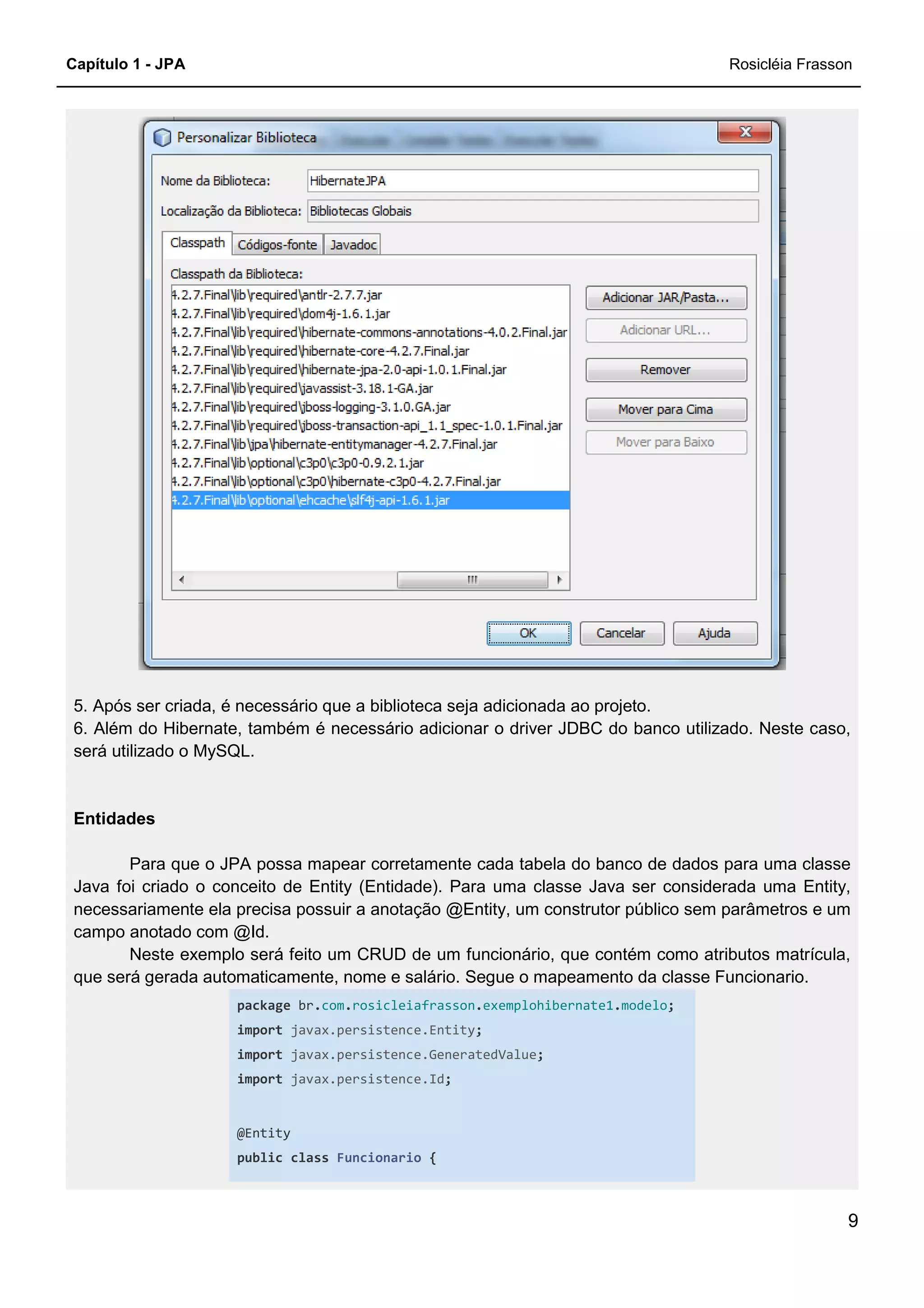 Capítulo 1 - JPA
5. Após ser criada, é necessário que a biblioteca seja adicionada ao projeto.
6. Além do Hibernate, também é necessário adicionar o driver JDBC do banco utilizado. Neste caso,
será utilizado o MySQL.
Entidades
Para que o JPA possa mapear corretamente cada tabela
Java foi criado o conceito de Entity (Entidade). Para uma classe Java ser considerada uma Entity,
necessariamente ela precisa possuir a anotação @Entity, um construtor público sem parâmetros e um
campo anotado com @Id.
Neste exemplo será feito um CRUD de um funcionário, que contém como atributos matrícula,
que será gerada automaticamente, nome e salário. Segue o mapeamento da classe Funcionario.
package br.com
import javax.persist
import javax.persistence.GeneratedValue
import javax.persistence.Id
@Entity
public class
r criada, é necessário que a biblioteca seja adicionada ao projeto.
6. Além do Hibernate, também é necessário adicionar o driver JDBC do banco utilizado. Neste caso,
Para que o JPA possa mapear corretamente cada tabela do banco de dados para uma classe
Java foi criado o conceito de Entity (Entidade). Para uma classe Java ser considerada uma Entity,
necessariamente ela precisa possuir a anotação @Entity, um construtor público sem parâmetros e um
ste exemplo será feito um CRUD de um funcionário, que contém como atributos matrícula,
que será gerada automaticamente, nome e salário. Segue o mapeamento da classe Funcionario.
com.rosicleiafrasson.exemplohibernate1.modelo;
javax.persistence.Entity;
javax.persistence.GeneratedValue;
javax.persistence.Id;
Funcionario {
Rosicléia Frasson
9
6. Além do Hibernate, também é necessário adicionar o driver JDBC do banco utilizado. Neste caso,
do banco de dados para uma classe
Java foi criado o conceito de Entity (Entidade). Para uma classe Java ser considerada uma Entity,
necessariamente ela precisa possuir a anotação @Entity, um construtor público sem parâmetros e um
ste exemplo será feito um CRUD de um funcionário, que contém como atributos matrícula,
que será gerada automaticamente, nome e salário. Segue o mapeamento da classe Funcionario.
;
 