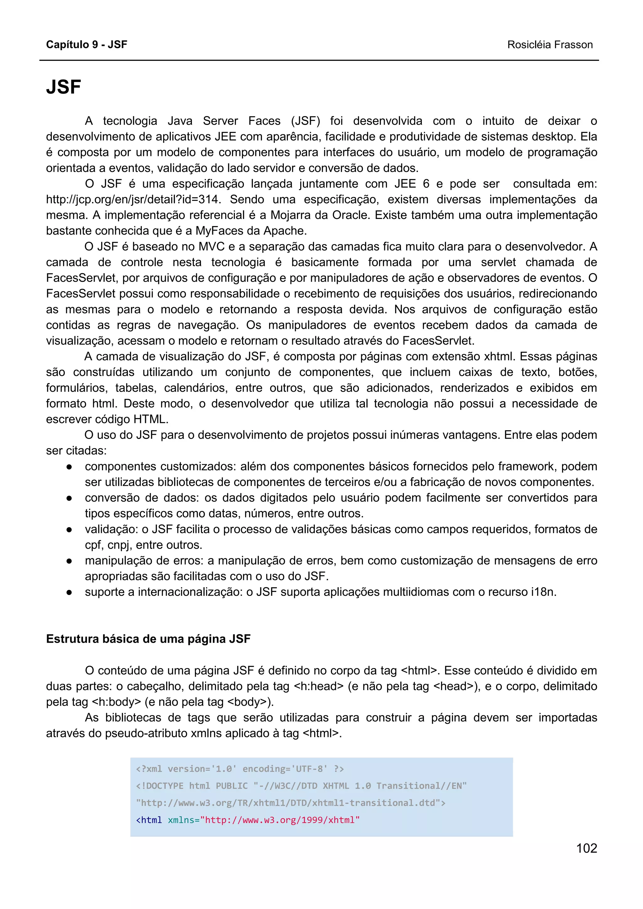 Capítulo 9 - JSF Rosicléia Frasson
102
JSF
A tecnologia Java Server Faces (JSF) foi desenvolvida com o intuito de deixar o
desenvolvimento de aplicativos JEE com aparência, facilidade e produtividade de sistemas desktop. Ela
é composta por um modelo de componentes para interfaces do usuário, um modelo de programação
orientada a eventos, validação do lado servidor e conversão de dados.
O JSF é uma especificação lançada juntamente com JEE 6 e pode ser consultada em:
http://jcp.org/en/jsr/detail?id=314. Sendo uma especificação, existem diversas implementações da
mesma. A implementação referencial é a Mojarra da Oracle. Existe também uma outra implementação
bastante conhecida que é a MyFaces da Apache.
O JSF é baseado no MVC e a separação das camadas fica muito clara para o desenvolvedor. A
camada de controle nesta tecnologia é basicamente formada por uma servlet chamada de
FacesServlet, por arquivos de configuração e por manipuladores de ação e observadores de eventos. O
FacesServlet possui como responsabilidade o recebimento de requisições dos usuários, redirecionando
as mesmas para o modelo e retornando a resposta devida. Nos arquivos de configuração estão
contidas as regras de navegação. Os manipuladores de eventos recebem dados da camada de
visualização, acessam o modelo e retornam o resultado através do FacesServlet.
A camada de visualização do JSF, é composta por páginas com extensão xhtml. Essas páginas
são construídas utilizando um conjunto de componentes, que incluem caixas de texto, botões,
formulários, tabelas, calendários, entre outros, que são adicionados, renderizados e exibidos em
formato html. Deste modo, o desenvolvedor que utiliza tal tecnologia não possui a necessidade de
escrever código HTML.
O uso do JSF para o desenvolvimento de projetos possui inúmeras vantagens. Entre elas podem
ser citadas:
● componentes customizados: além dos componentes básicos fornecidos pelo framework, podem
ser utilizadas bibliotecas de componentes de terceiros e/ou a fabricação de novos componentes.
● conversão de dados: os dados digitados pelo usuário podem facilmente ser convertidos para
tipos específicos como datas, números, entre outros.
● validação: o JSF facilita o processo de validações básicas como campos requeridos, formatos de
cpf, cnpj, entre outros.
● manipulação de erros: a manipulação de erros, bem como customização de mensagens de erro
apropriadas são facilitadas com o uso do JSF.
● suporte a internacionalização: o JSF suporta aplicações multiidiomas com o recurso i18n.
Estrutura básica de uma página JSF
O conteúdo de uma página JSF é definido no corpo da tag <html>. Esse conteúdo é dividido em
duas partes: o cabeçalho, delimitado pela tag <h:head> (e não pela tag <head>), e o corpo, delimitado
pela tag <h:body> (e não pela tag <body>).
As bibliotecas de tags que serão utilizadas para construir a página devem ser importadas
através do pseudo-atributo xmlns aplicado à tag <html>.
<?xml version='1.0' encoding='UTF-8' ?>
<!DOCTYPE html PUBLIC "-//W3C//DTD XHTML 1.0 Transitional//EN"
"http://www.w3.org/TR/xhtml1/DTD/xhtml1-transitional.dtd">
<html xmlns="http://www.w3.org/1999/xhtml"
 