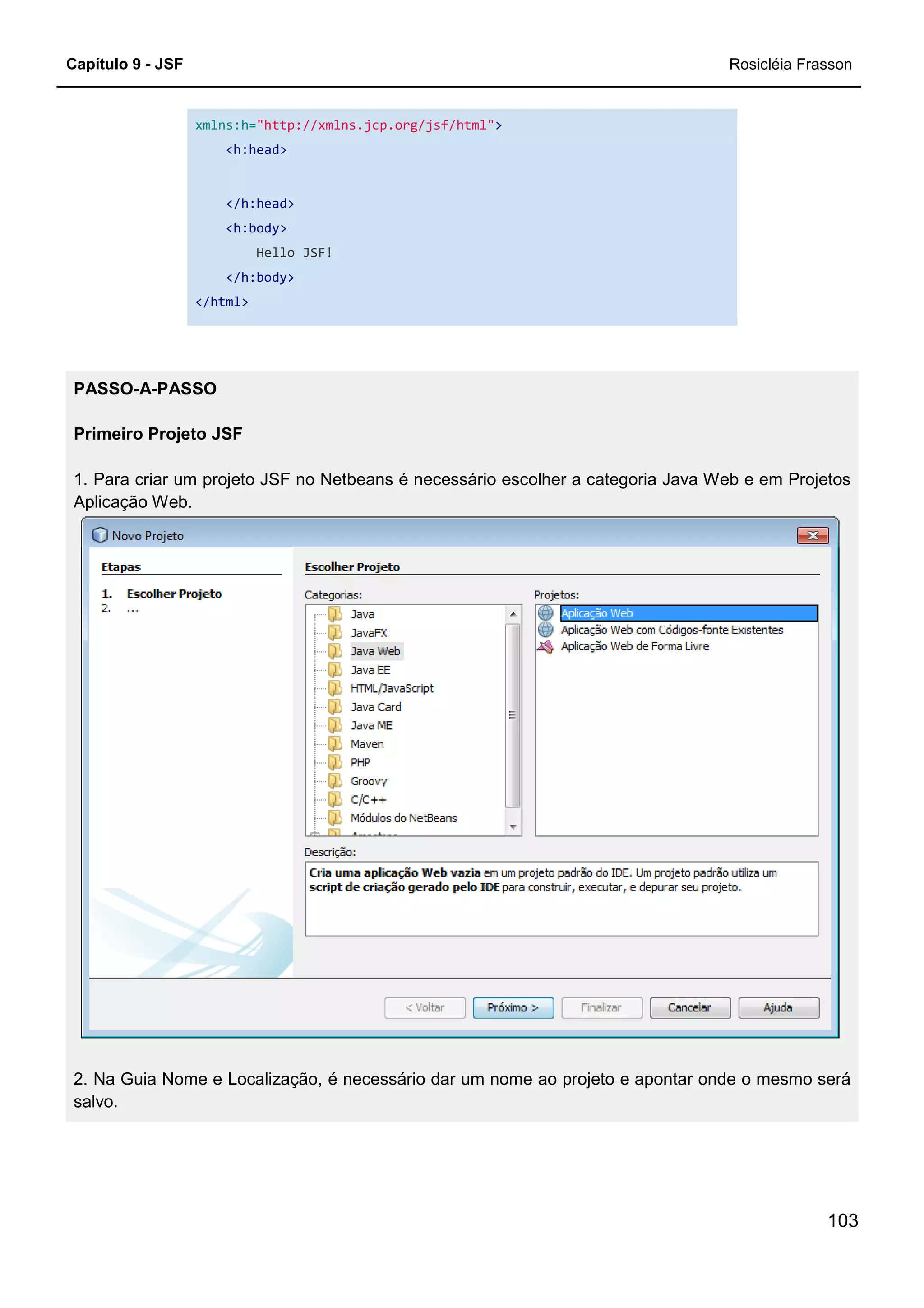 Capítulo 9 - JSF Rosicléia Frasson
103
xmlns:h="http://xmlns.jcp.org/jsf/html">
<h:head>
</h:head>
<h:body>
Hello JSF!
</h:body>
</html>
PASSO-A-PASSO
Primeiro Projeto JSF
1. Para criar um projeto JSF no Netbeans é necessário escolher a categoria Java Web e em Projetos
Aplicação Web.
2. Na Guia Nome e Localização, é necessário dar um nome ao projeto e apontar onde o mesmo será
salvo.
 