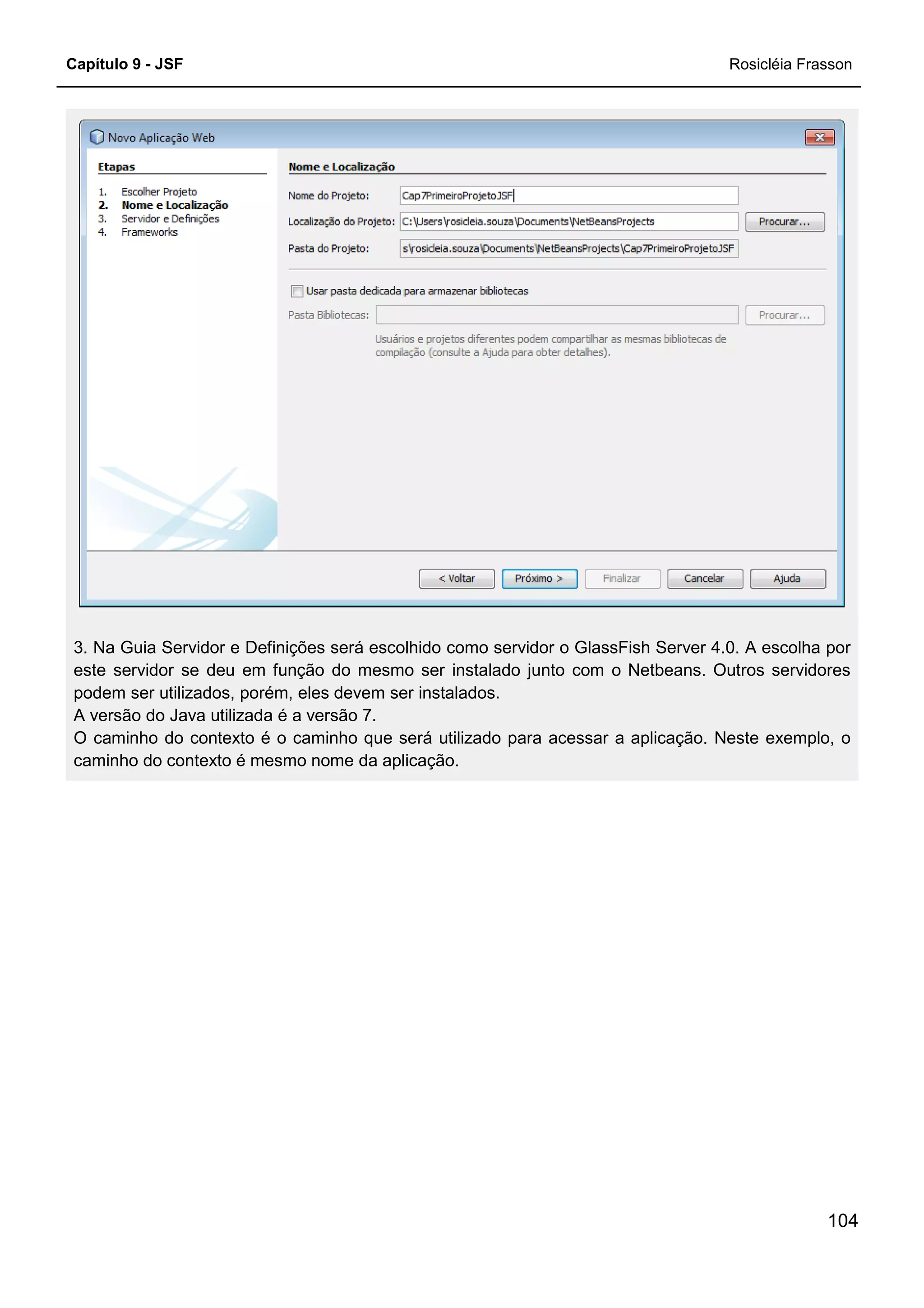 Capítulo 9 - JSF Rosicléia Frasson
104
3. Na Guia Servidor e Definições será escolhido como servidor o GlassFish Server 4.0. A escolha por
este servidor se deu em função do mesmo ser instalado junto com o Netbeans. Outros servidores
podem ser utilizados, porém, eles devem ser instalados.
A versão do Java utilizada é a versão 7.
O caminho do contexto é o caminho que será utilizado para acessar a aplicação. Neste exemplo, o
caminho do contexto é mesmo nome da aplicação.
 