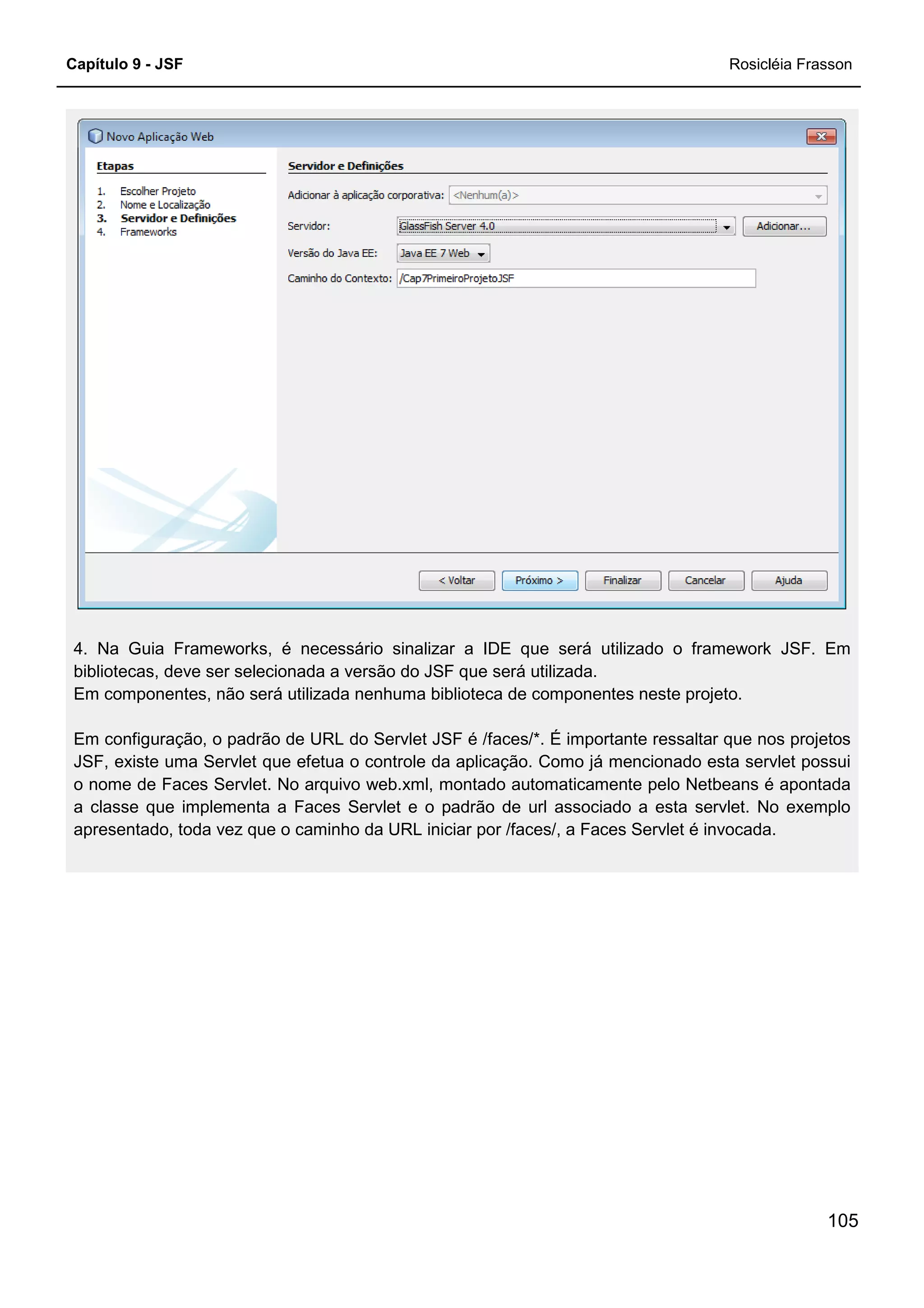 Capítulo 9 - JSF Rosicléia Frasson
105
4. Na Guia Frameworks, é necessário sinalizar a IDE que será utilizado o framework JSF. Em
bibliotecas, deve ser selecionada a versão do JSF que será utilizada.
Em componentes, não será utilizada nenhuma biblioteca de componentes neste projeto.
Em configuração, o padrão de URL do Servlet JSF é /faces/*. É importante ressaltar que nos projetos
JSF, existe uma Servlet que efetua o controle da aplicação. Como já mencionado esta servlet possui
o nome de Faces Servlet. No arquivo web.xml, montado automaticamente pelo Netbeans é apontada
a classe que implementa a Faces Servlet e o padrão de url associado a esta servlet. No exemplo
apresentado, toda vez que o caminho da URL iniciar por /faces/, a Faces Servlet é invocada.
 