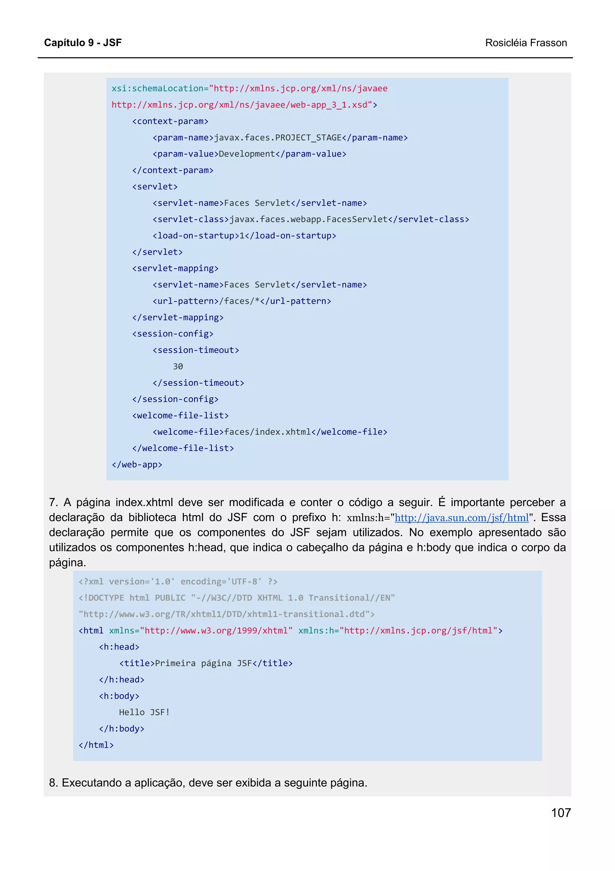 Capítulo 9 - JSF Rosicléia Frasson
107
xsi:schemaLocation="http://xmlns.jcp.org/xml/ns/javaee
http://xmlns.jcp.org/xml/ns/javaee/web-app_3_1.xsd">
<context-param>
<param-name>javax.faces.PROJECT_STAGE</param-name>
<param-value>Development</param-value>
</context-param>
<servlet>
<servlet-name>Faces Servlet</servlet-name>
<servlet-class>javax.faces.webapp.FacesServlet</servlet-class>
<load-on-startup>1</load-on-startup>
</servlet>
<servlet-mapping>
<servlet-name>Faces Servlet</servlet-name>
<url-pattern>/faces/*</url-pattern>
</servlet-mapping>
<session-config>
<session-timeout>
30
</session-timeout>
</session-config>
<welcome-file-list>
<welcome-file>faces/index.xhtml</welcome-file>
</welcome-file-list>
</web-app>
7. A página index.xhtml deve ser modificada e conter o código a seguir. É importante perceber a
declaração da biblioteca html do JSF com o prefixo h: xmlns:h="http://java.sun.com/jsf/html". Essa
declaração permite que os componentes do JSF sejam utilizados. No exemplo apresentado são
utilizados os componentes h:head, que indica o cabeçalho da página e h:body que indica o corpo da
página.
<?xml version='1.0' encoding='UTF-8' ?>
<!DOCTYPE html PUBLIC "-//W3C//DTD XHTML 1.0 Transitional//EN"
"http://www.w3.org/TR/xhtml1/DTD/xhtml1-transitional.dtd">
<html xmlns="http://www.w3.org/1999/xhtml" xmlns:h="http://xmlns.jcp.org/jsf/html">
<h:head>
<title>Primeira página JSF</title>
</h:head>
<h:body>
Hello JSF!
</h:body>
</html>
8. Executando a aplicação, deve ser exibida a seguinte página.
 