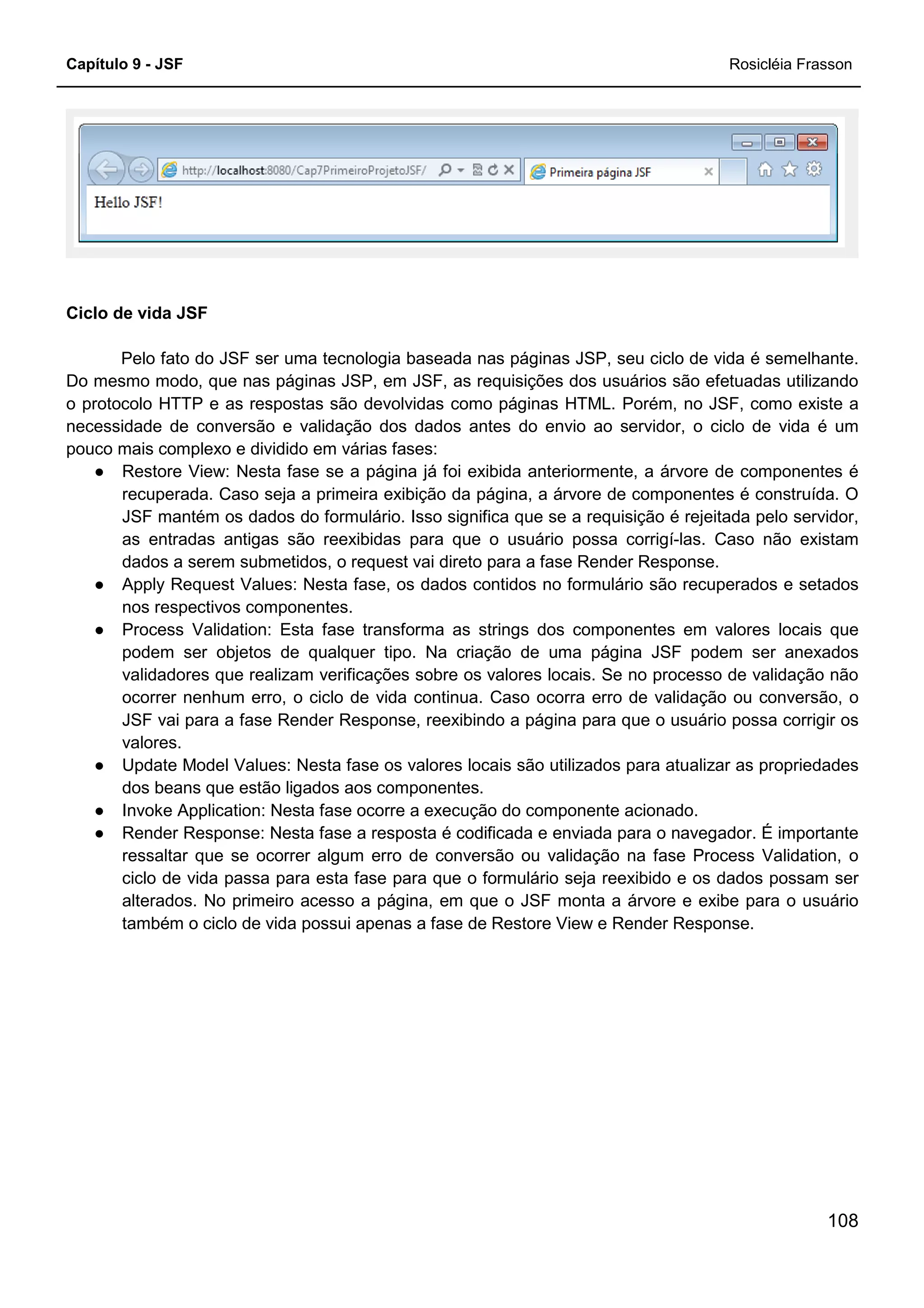 Capítulo 9 - JSF Rosicléia Frasson
108
Ciclo de vida JSF
Pelo fato do JSF ser uma tecnologia baseada nas páginas JSP, seu ciclo de vida é semelhante.
Do mesmo modo, que nas páginas JSP, em JSF, as requisições dos usuários são efetuadas utilizando
o protocolo HTTP e as respostas são devolvidas como páginas HTML. Porém, no JSF, como existe a
necessidade de conversão e validação dos dados antes do envio ao servidor, o ciclo de vida é um
pouco mais complexo e dividido em várias fases:
● Restore View: Nesta fase se a página já foi exibida anteriormente, a árvore de componentes é
recuperada. Caso seja a primeira exibição da página, a árvore de componentes é construída. O
JSF mantém os dados do formulário. Isso significa que se a requisição é rejeitada pelo servidor,
as entradas antigas são reexibidas para que o usuário possa corrigí-las. Caso não existam
dados a serem submetidos, o request vai direto para a fase Render Response.
● Apply Request Values: Nesta fase, os dados contidos no formulário são recuperados e setados
nos respectivos componentes.
● Process Validation: Esta fase transforma as strings dos componentes em valores locais que
podem ser objetos de qualquer tipo. Na criação de uma página JSF podem ser anexados
validadores que realizam verificações sobre os valores locais. Se no processo de validação não
ocorrer nenhum erro, o ciclo de vida continua. Caso ocorra erro de validação ou conversão, o
JSF vai para a fase Render Response, reexibindo a página para que o usuário possa corrigir os
valores.
● Update Model Values: Nesta fase os valores locais são utilizados para atualizar as propriedades
dos beans que estão ligados aos componentes.
● Invoke Application: Nesta fase ocorre a execução do componente acionado.
● Render Response: Nesta fase a resposta é codificada e enviada para o navegador. É importante
ressaltar que se ocorrer algum erro de conversão ou validação na fase Process Validation, o
ciclo de vida passa para esta fase para que o formulário seja reexibido e os dados possam ser
alterados. No primeiro acesso a página, em que o JSF monta a árvore e exibe para o usuário
também o ciclo de vida possui apenas a fase de Restore View e Render Response.
 