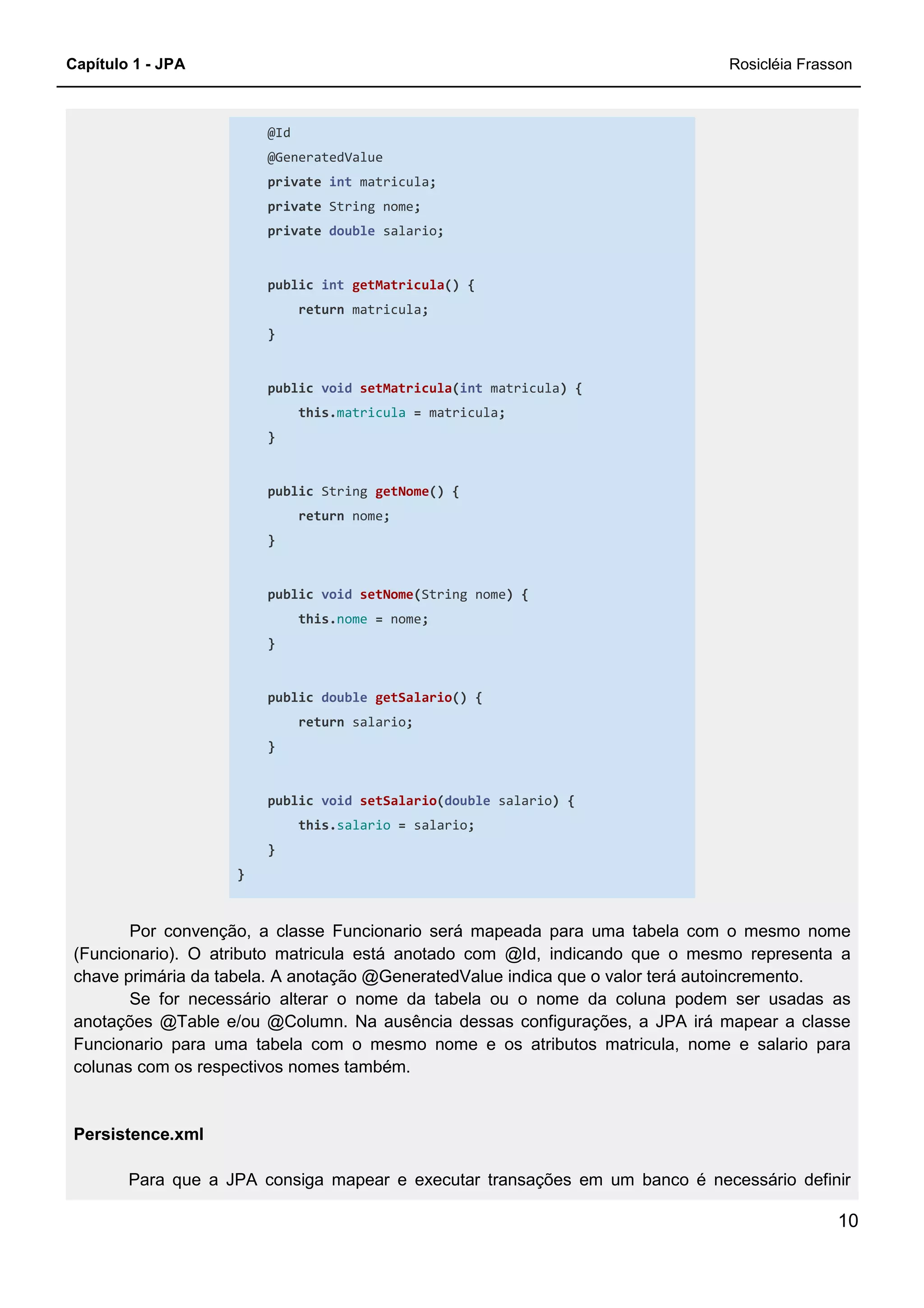 Capítulo 1 - JPA Rosicléia Frasson
10
@Id
@GeneratedValue
private int matricula;
private String nome;
private double salario;
public int getMatricula() {
return matricula;
}
public void setMatricula(int matricula) {
this.matricula = matricula;
}
public String getNome() {
return nome;
}
public void setNome(String nome) {
this.nome = nome;
}
public double getSalario() {
return salario;
}
public void setSalario(double salario) {
this.salario = salario;
}
}
Por convenção, a classe Funcionario será mapeada para uma tabela com o mesmo nome
(Funcionario). O atributo matricula está anotado com @Id, indicando que o mesmo representa a
chave primária da tabela. A anotação @GeneratedValue indica que o valor terá autoincremento.
Se for necessário alterar o nome da tabela ou o nome da coluna podem ser usadas as
anotações @Table e/ou @Column. Na ausência dessas configurações, a JPA irá mapear a classe
Funcionario para uma tabela com o mesmo nome e os atributos matricula, nome e salario para
colunas com os respectivos nomes também.
Persistence.xml
Para que a JPA consiga mapear e executar transações em um banco é necessário definir
 
