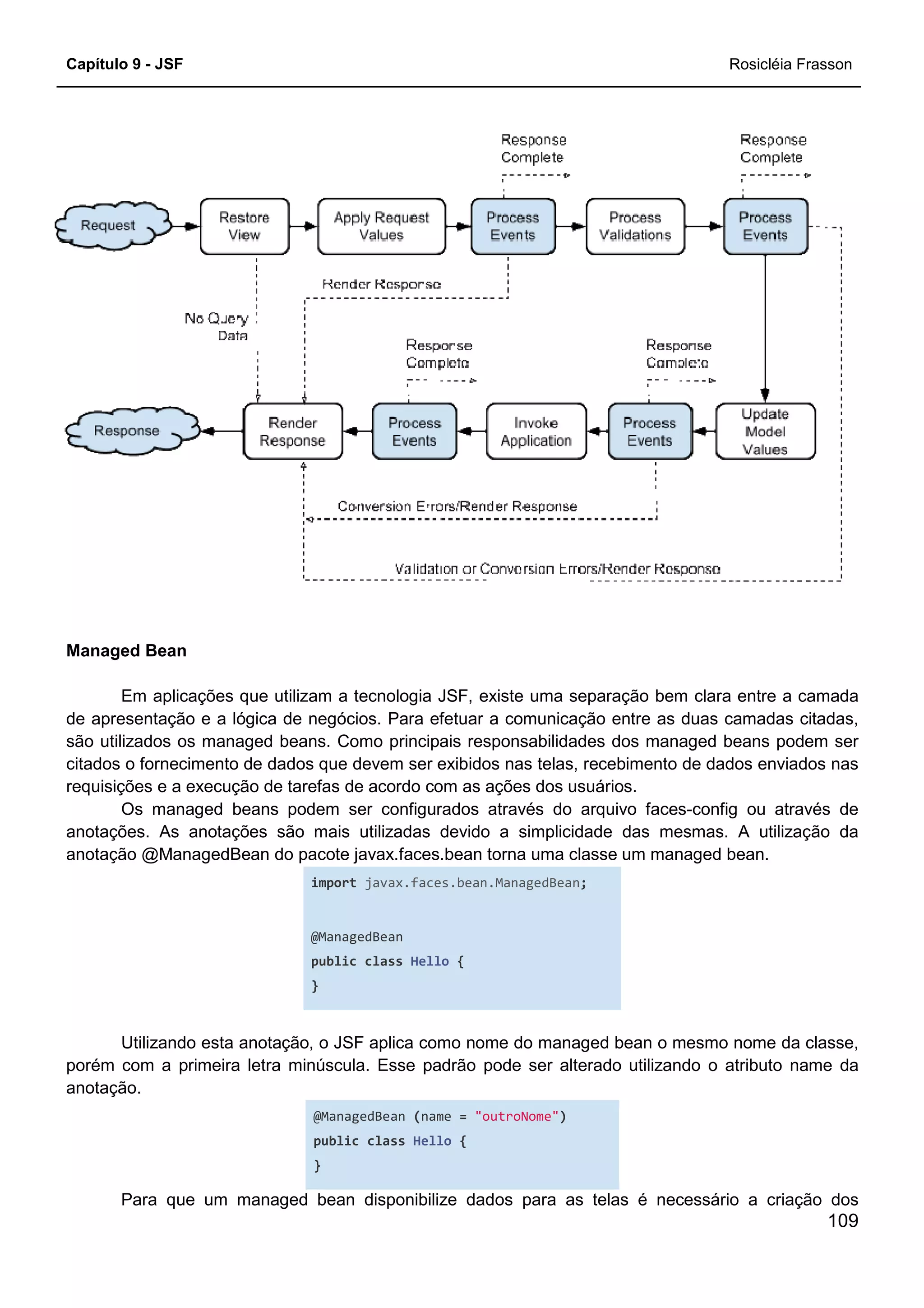 Capítulo 9 - JSF
Managed Bean
Em aplicações que utilizam a tecnologia JSF, existe uma separação bem clara entre a camada
de apresentação e a lógica de negócios. Para efetuar a comunicação entre as duas camadas citadas,
são utilizados os managed beans. Como principais responsabilidades dos manag
citados o fornecimento de dados que devem ser exibidos nas telas, recebimento de dados enviados nas
requisições e a execução de tarefas de acordo com as ações dos usuários.
Os managed beans podem ser configurados através do arquivo face
anotações. As anotações são mais utilizadas devido a simplicidade das mesmas. A utilização da
anotação @ManagedBean do pacote javax.faces.bean torna uma classe um managed bean.
import
@ManagedBean
public
}
Utilizando esta anotação, o JSF aplica como nome do managed bean o mesmo nome da classe,
porém com a primeira letra minúscula. Esse padrão pode ser alterado utilizando o atributo name da
anotação.
@ManagedBean
public
}
Para que um managed bean disponibilize dados para as telas é necessário a criação dos
ções que utilizam a tecnologia JSF, existe uma separação bem clara entre a camada
de apresentação e a lógica de negócios. Para efetuar a comunicação entre as duas camadas citadas,
são utilizados os managed beans. Como principais responsabilidades dos manag
citados o fornecimento de dados que devem ser exibidos nas telas, recebimento de dados enviados nas
requisições e a execução de tarefas de acordo com as ações dos usuários.
Os managed beans podem ser configurados através do arquivo face
anotações. As anotações são mais utilizadas devido a simplicidade das mesmas. A utilização da
anotação @ManagedBean do pacote javax.faces.bean torna uma classe um managed bean.
import javax.faces.bean.ManagedBean;
@ManagedBean
public class Hello {
Utilizando esta anotação, o JSF aplica como nome do managed bean o mesmo nome da classe,
porém com a primeira letra minúscula. Esse padrão pode ser alterado utilizando o atributo name da
@ManagedBean (name = "outroNome")
public class Hello {
Para que um managed bean disponibilize dados para as telas é necessário a criação dos
Rosicléia Frasson
109
ções que utilizam a tecnologia JSF, existe uma separação bem clara entre a camada
de apresentação e a lógica de negócios. Para efetuar a comunicação entre as duas camadas citadas,
são utilizados os managed beans. Como principais responsabilidades dos managed beans podem ser
citados o fornecimento de dados que devem ser exibidos nas telas, recebimento de dados enviados nas
Os managed beans podem ser configurados através do arquivo faces-config ou através de
anotações. As anotações são mais utilizadas devido a simplicidade das mesmas. A utilização da
anotação @ManagedBean do pacote javax.faces.bean torna uma classe um managed bean.
Utilizando esta anotação, o JSF aplica como nome do managed bean o mesmo nome da classe,
porém com a primeira letra minúscula. Esse padrão pode ser alterado utilizando o atributo name da
Para que um managed bean disponibilize dados para as telas é necessário a criação dos
 