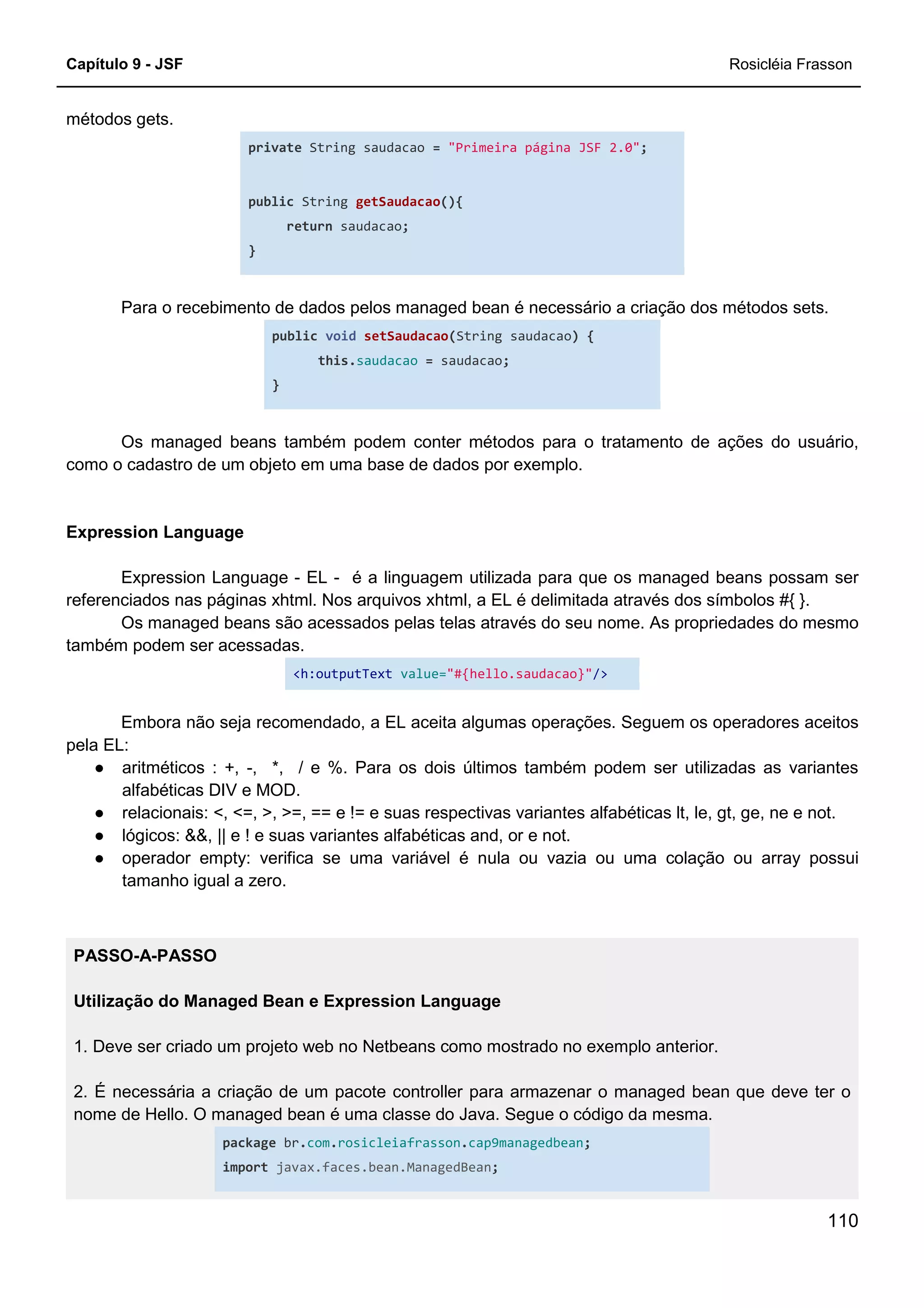 Capítulo 9 - JSF Rosicléia Frasson
110
métodos gets.
private String saudacao = "Primeira página JSF 2.0";
public String getSaudacao(){
return saudacao;
}
Para o recebimento de dados pelos managed bean é necessário a criação dos métodos sets.
public void setSaudacao(String saudacao) {
this.saudacao = saudacao;
}
Os managed beans também podem conter métodos para o tratamento de ações do usuário,
como o cadastro de um objeto em uma base de dados por exemplo.
Expression Language
Expression Language - EL - é a linguagem utilizada para que os managed beans possam ser
referenciados nas páginas xhtml. Nos arquivos xhtml, a EL é delimitada através dos símbolos #{ }.
Os managed beans são acessados pelas telas através do seu nome. As propriedades do mesmo
também podem ser acessadas.
<h:outputText value="#{hello.saudacao}"/>
Embora não seja recomendado, a EL aceita algumas operações. Seguem os operadores aceitos
pela EL:
● aritméticos : +, -, *, / e %. Para os dois últimos também podem ser utilizadas as variantes
alfabéticas DIV e MOD.
● relacionais: <, <=, >, >=, == e != e suas respectivas variantes alfabéticas lt, le, gt, ge, ne e not.
● lógicos: &&, || e ! e suas variantes alfabéticas and, or e not.
● operador empty: verifica se uma variável é nula ou vazia ou uma colação ou array possui
tamanho igual a zero.
PASSO-A-PASSO
Utilização do Managed Bean e Expression Language
1. Deve ser criado um projeto web no Netbeans como mostrado no exemplo anterior.
2. É necessária a criação de um pacote controller para armazenar o managed bean que deve ter o
nome de Hello. O managed bean é uma classe do Java. Segue o código da mesma.
package br.com.rosicleiafrasson.cap9managedbean;
import javax.faces.bean.ManagedBean;
 
