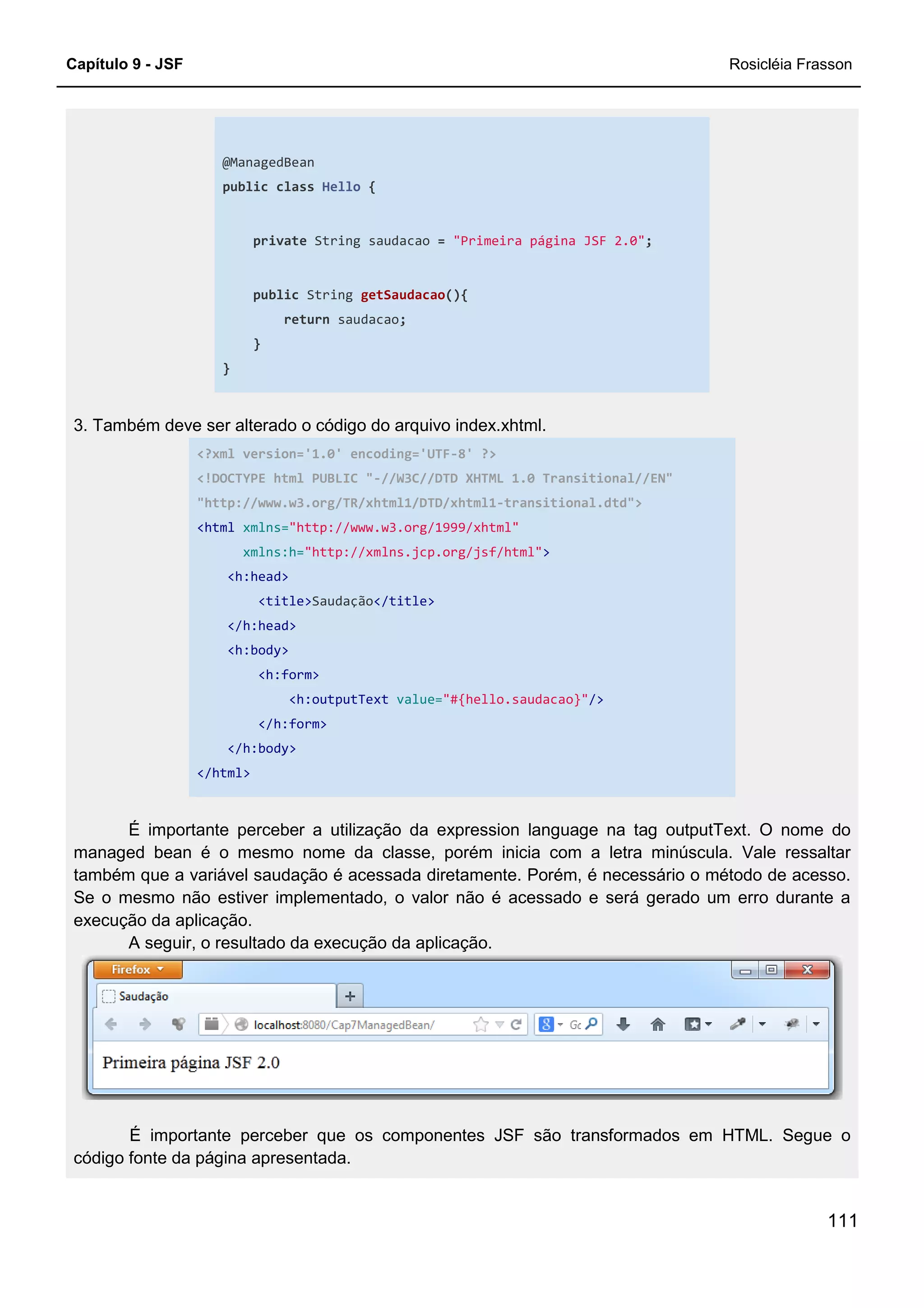 Capítulo 9 - JSF
@ManagedBean
public class Hello
private String saudacao
public String
return
}
}
3. Também deve ser alterado o código do arquivo index.xhtml.
<?xml version='1.0' encoding='UTF
<!DOCTYPE html PUBLIC "
"http://www.w3.org/TR/xhtml1/DTD/xhtml1
<html xmlns="http://www.w3.org/1999/xhtml"
xmlns:h="http://xmlns.jcp.org/jsf/html"
<h:head>
<title>Saudação
</h:head>
<h:body>
<h:form>
<h:outputText
</h:form>
</h:body>
</html>
É importante perceber a utilização da expression language na tag outputText. O nome do
managed bean é o mesmo nome
também que a variável saudação é acessada diretamente. Porém, é necessário o método de acesso.
Se o mesmo não estiver implementado, o valor não é acessado e será gerado um erro durante a
execução da aplicação.
A seguir, o resultado da execução da aplicação.
É importante perceber que os componentes JSF são transformados em HTML. Segue o
código fonte da página apresentada.
Hello {
String saudacao = "Primeira página JSF 2.0";
String getSaudacao(){
saudacao;
3. Também deve ser alterado o código do arquivo index.xhtml.
<?xml version='1.0' encoding='UTF-8' ?>
!DOCTYPE html PUBLIC "-//W3C//DTD XHTML 1.0 Transitional//EN"
"http://www.w3.org/TR/xhtml1/DTD/xhtml1-transitional.dtd">
"http://www.w3.org/1999/xhtml"
"http://xmlns.jcp.org/jsf/html">
Saudação</title>
<h:outputText value="#{hello.saudacao}"/>
É importante perceber a utilização da expression language na tag outputText. O nome do
managed bean é o mesmo nome da classe, porém inicia com a letra minúscula. Vale ressaltar
também que a variável saudação é acessada diretamente. Porém, é necessário o método de acesso.
Se o mesmo não estiver implementado, o valor não é acessado e será gerado um erro durante a
A seguir, o resultado da execução da aplicação.
É importante perceber que os componentes JSF são transformados em HTML. Segue o
código fonte da página apresentada.
Rosicléia Frasson
111
//W3C//DTD XHTML 1.0 Transitional//EN"
É importante perceber a utilização da expression language na tag outputText. O nome do
da classe, porém inicia com a letra minúscula. Vale ressaltar
também que a variável saudação é acessada diretamente. Porém, é necessário o método de acesso.
Se o mesmo não estiver implementado, o valor não é acessado e será gerado um erro durante a
É importante perceber que os componentes JSF são transformados em HTML. Segue o
 