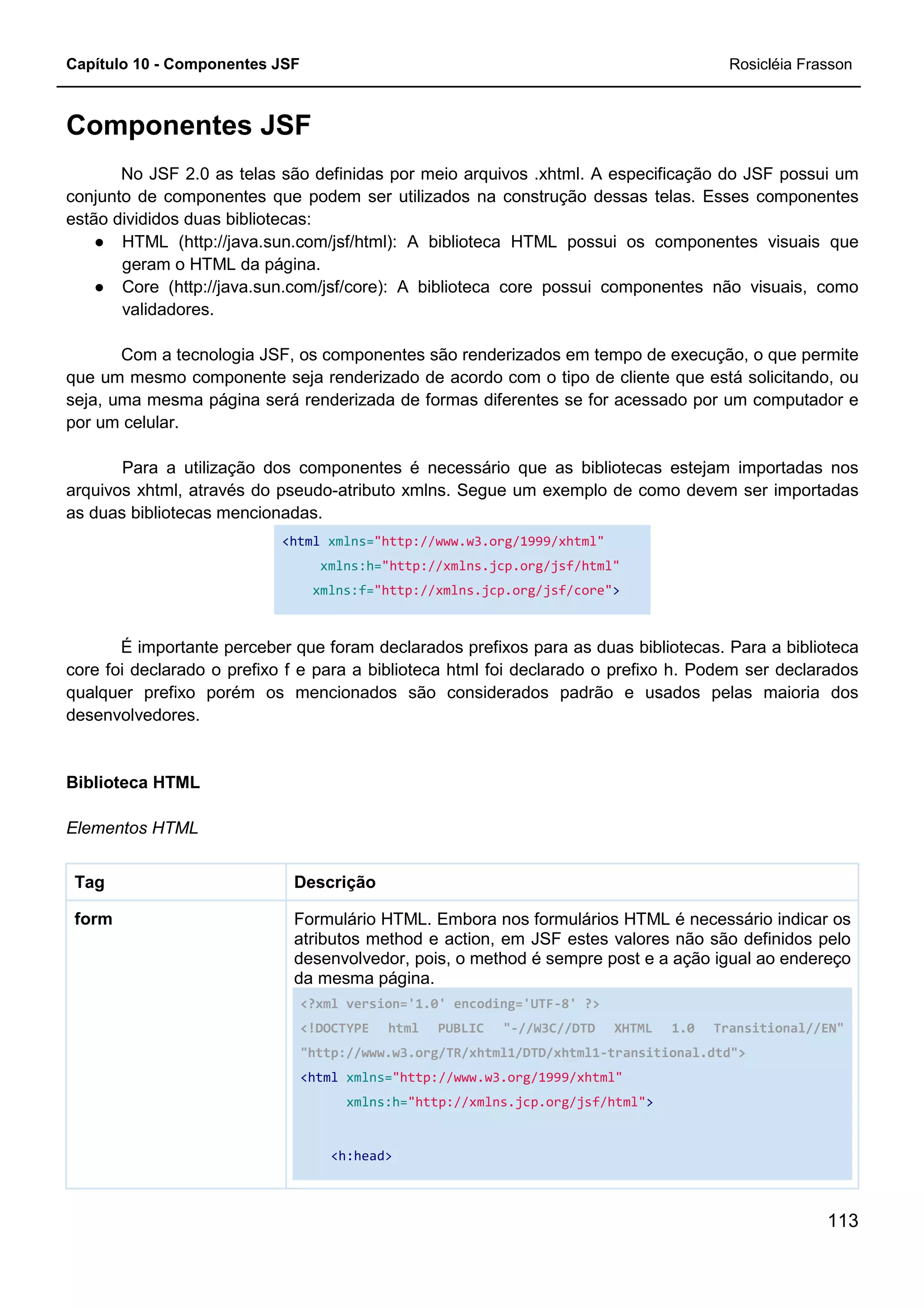 Capítulo 10 - Componentes JSF Rosicléia Frasson
113
Componentes JSF
No JSF 2.0 as telas são definidas por meio arquivos .xhtml. A especificação do JSF possui um
conjunto de componentes que podem ser utilizados na construção dessas telas. Esses componentes
estão divididos duas bibliotecas:
● HTML (http://java.sun.com/jsf/html): A biblioteca HTML possui os componentes visuais que
geram o HTML da página.
● Core (http://java.sun.com/jsf/core): A biblioteca core possui componentes não visuais, como
validadores.
Com a tecnologia JSF, os componentes são renderizados em tempo de execução, o que permite
que um mesmo componente seja renderizado de acordo com o tipo de cliente que está solicitando, ou
seja, uma mesma página será renderizada de formas diferentes se for acessado por um computador e
por um celular.
Para a utilização dos componentes é necessário que as bibliotecas estejam importadas nos
arquivos xhtml, através do pseudo-atributo xmlns. Segue um exemplo de como devem ser importadas
as duas bibliotecas mencionadas.
<html xmlns="http://www.w3.org/1999/xhtml"
xmlns:h="http://xmlns.jcp.org/jsf/html"
xmlns:f="http://xmlns.jcp.org/jsf/core">
É importante perceber que foram declarados prefixos para as duas bibliotecas. Para a biblioteca
core foi declarado o prefixo f e para a biblioteca html foi declarado o prefixo h. Podem ser declarados
qualquer prefixo porém os mencionados são considerados padrão e usados pelas maioria dos
desenvolvedores.
Biblioteca HTML
Elementos HTML
DescriçãoTag
Formulário HTML. Embora nos formulários HTML é necessário indicar os
atributos method e action, em JSF estes valores não são definidos pelo
desenvolvedor, pois, o method é sempre post e a ação igual ao endereço
da mesma página.
<?xml version='1.0' encoding='UTF-8' ?>
<!DOCTYPE html PUBLIC "-//W3C//DTD XHTML 1.0 Transitional//EN"
"http://www.w3.org/TR/xhtml1/DTD/xhtml1-transitional.dtd">
<html xmlns="http://www.w3.org/1999/xhtml"
xmlns:h="http://xmlns.jcp.org/jsf/html">
<h:head>
form
 