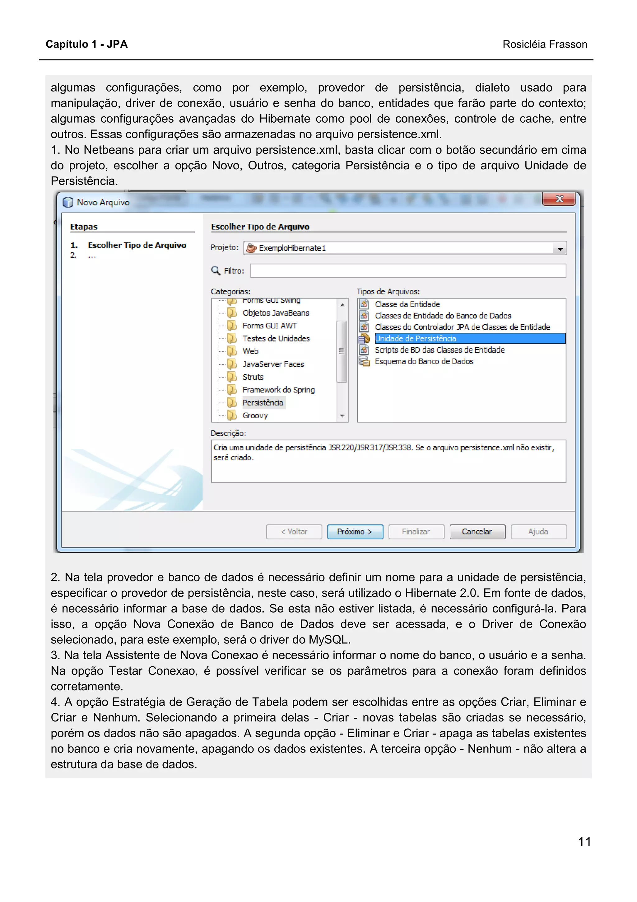 Capítulo 1 - JPA
algumas configurações, como por exemplo, provedor de persistência, dialeto usado para
manipulação, driver de conexão, usuário e senha do banco, entidades que farão parte do contexto;
algumas configurações avançadas do Hibernate como pool de conexôes, controle de cache, entre
outros. Essas configurações são armazenadas no arquivo persistence.xml.
1. No Netbeans para criar um arquivo persistence.xml, basta clicar com o botão secundário em cima
do projeto, escolher a opção Novo, Outros, categoria Persistência e o tipo de arquivo Unidade de
Persistência.
2. Na tela provedor e banco de dados é nece
especificar o provedor de persistência, neste caso, será utilizado o Hibernate 2.0. Em fonte de dados,
é necessário informar a base de dados. Se esta não estiver listada, é necessário configurá
isso, a opção Nova Conexão de Banco de Dados deve ser acessada, e o Driver de Conexão
selecionado, para este exemplo, será o driver do MySQL.
3. Na tela Assistente de Nova Conexao é necessário informar o nome do banco, o usuário e a senha.
Na opção Testar Conexao, é possível verificar se os parâmetros para a conexão foram definidos
corretamente.
4. A opção Estratégia de Geração de Tabela podem ser escolhidas entre as opções Criar, Eliminar e
Criar e Nenhum. Selecionando a primeira delas
porém os dados não são apagados. A segunda opção
no banco e cria novamente, apagando os dados existentes. A terceira opção
estrutura da base de dados.
algumas configurações, como por exemplo, provedor de persistência, dialeto usado para
manipulação, driver de conexão, usuário e senha do banco, entidades que farão parte do contexto;
as configurações avançadas do Hibernate como pool de conexôes, controle de cache, entre
outros. Essas configurações são armazenadas no arquivo persistence.xml.
1. No Netbeans para criar um arquivo persistence.xml, basta clicar com o botão secundário em cima
do projeto, escolher a opção Novo, Outros, categoria Persistência e o tipo de arquivo Unidade de
2. Na tela provedor e banco de dados é necessário definir um nome para a unidade de persistência,
especificar o provedor de persistência, neste caso, será utilizado o Hibernate 2.0. Em fonte de dados,
é necessário informar a base de dados. Se esta não estiver listada, é necessário configurá
isso, a opção Nova Conexão de Banco de Dados deve ser acessada, e o Driver de Conexão
selecionado, para este exemplo, será o driver do MySQL.
3. Na tela Assistente de Nova Conexao é necessário informar o nome do banco, o usuário e a senha.
r Conexao, é possível verificar se os parâmetros para a conexão foram definidos
4. A opção Estratégia de Geração de Tabela podem ser escolhidas entre as opções Criar, Eliminar e
Criar e Nenhum. Selecionando a primeira delas - Criar - novas tabelas são criadas se necessário,
porém os dados não são apagados. A segunda opção - Eliminar e Criar - apaga as tabelas existentes
no banco e cria novamente, apagando os dados existentes. A terceira opção -
Rosicléia Frasson
11
algumas configurações, como por exemplo, provedor de persistência, dialeto usado para
manipulação, driver de conexão, usuário e senha do banco, entidades que farão parte do contexto;
as configurações avançadas do Hibernate como pool de conexôes, controle de cache, entre
1. No Netbeans para criar um arquivo persistence.xml, basta clicar com o botão secundário em cima
do projeto, escolher a opção Novo, Outros, categoria Persistência e o tipo de arquivo Unidade de
ssário definir um nome para a unidade de persistência,
especificar o provedor de persistência, neste caso, será utilizado o Hibernate 2.0. Em fonte de dados,
é necessário informar a base de dados. Se esta não estiver listada, é necessário configurá-la. Para
isso, a opção Nova Conexão de Banco de Dados deve ser acessada, e o Driver de Conexão
3. Na tela Assistente de Nova Conexao é necessário informar o nome do banco, o usuário e a senha.
r Conexao, é possível verificar se os parâmetros para a conexão foram definidos
4. A opção Estratégia de Geração de Tabela podem ser escolhidas entre as opções Criar, Eliminar e
belas são criadas se necessário,
apaga as tabelas existentes
- Nenhum - não altera a
 