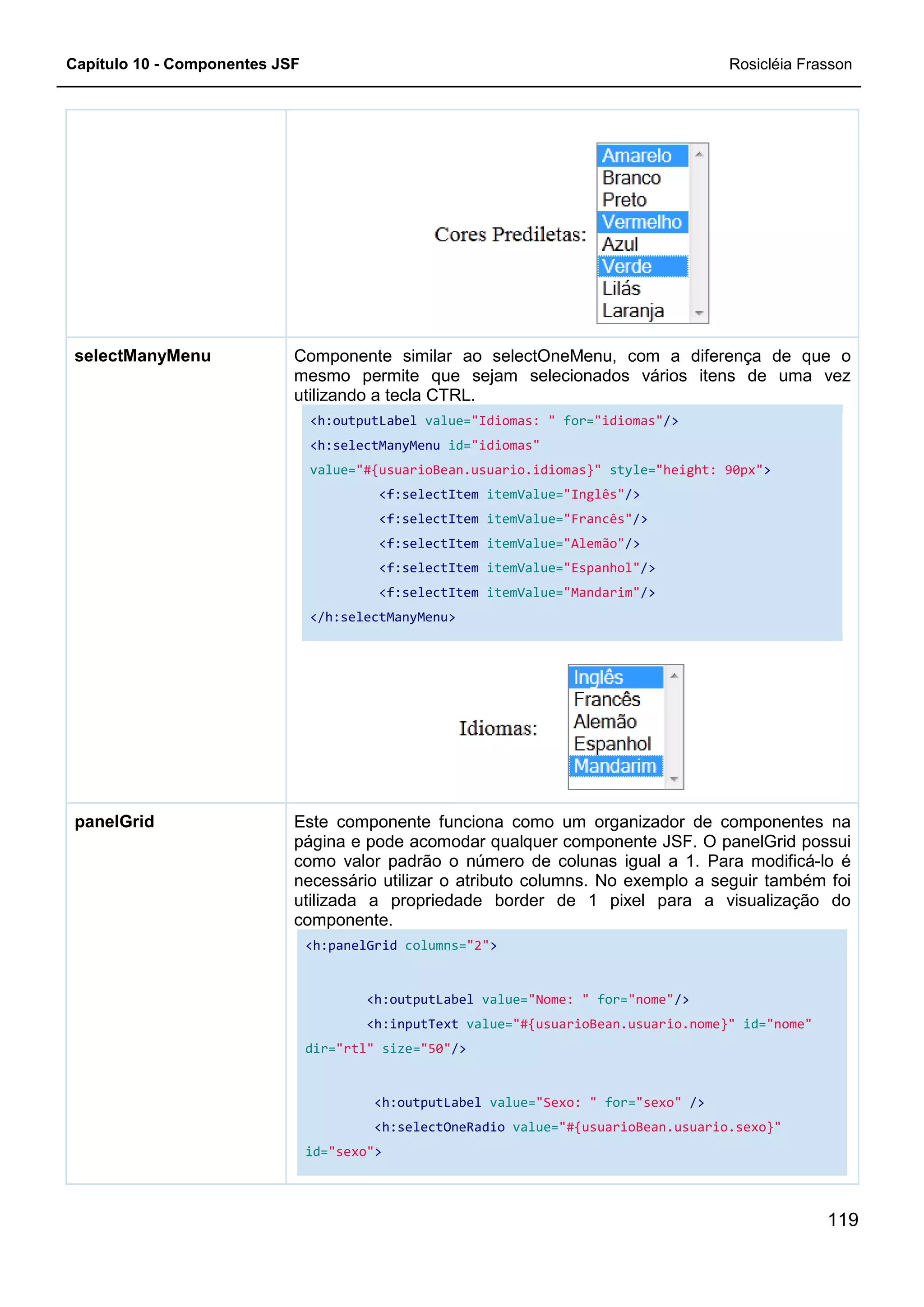 Capítulo 10 - Componentes JSF
Componente similar ao selectOneMenu, com a diferença de que o
mesmo permite que sejam selecionados vários itens de uma vez
utilizando a tecla CTRL.
<h:outputLabel
<h:selectManyMenu
value=
</h:selectManyMenu>
selectManyMenu
Este componente funciona como um organizador de componentes na
página e pode acomodar qualquer componente JSF. O panelGrid possui
como valor padrão o número de colunas igual a 1. Para
necessário utilizar o atributo columns. No exemplo a seguir também foi
utilizada a propriedade border de 1 pixel para a visualização do
componente.
<h:panelGrid
dir=
id="sexo"
panelGrid
Componente similar ao selectOneMenu, com a diferença de que o
mesmo permite que sejam selecionados vários itens de uma vez
utilizando a tecla CTRL.
<h:outputLabel value="Idiomas: " for="idiomas"/>
<h:selectManyMenu id="idiomas"
value="#{usuarioBean.usuario.idiomas}" style="height: 90px"
<f:selectItem itemValue="Inglês"/>
<f:selectItem itemValue="Francês"/>
<f:selectItem itemValue="Alemão"/>
<f:selectItem itemValue="Espanhol"/>
<f:selectItem itemValue="Mandarim"/>
</h:selectManyMenu>
Este componente funciona como um organizador de componentes na
página e pode acomodar qualquer componente JSF. O panelGrid possui
como valor padrão o número de colunas igual a 1. Para
necessário utilizar o atributo columns. No exemplo a seguir também foi
utilizada a propriedade border de 1 pixel para a visualização do
componente.
<h:panelGrid columns="2">
<h:outputLabel value="Nome: " for="nome"
<h:inputText value="#{usuarioBean.usuario.nome}"
dir="rtl" size="50"/>
<h:outputLabel value="Sexo: " for="sexo"
<h:selectOneRadio value="#{usuarioBean.usuario.sexo}"
"sexo">
Rosicléia Frasson
119
Componente similar ao selectOneMenu, com a diferença de que o
mesmo permite que sejam selecionados vários itens de uma vez
/>
"height: 90px">
Este componente funciona como um organizador de componentes na
página e pode acomodar qualquer componente JSF. O panelGrid possui
como valor padrão o número de colunas igual a 1. Para modificá-lo é
necessário utilizar o atributo columns. No exemplo a seguir também foi
utilizada a propriedade border de 1 pixel para a visualização do
"nome"/>
"#{usuarioBean.usuario.nome}" id="nome"
"sexo" />
"#{usuarioBean.usuario.sexo}"
 