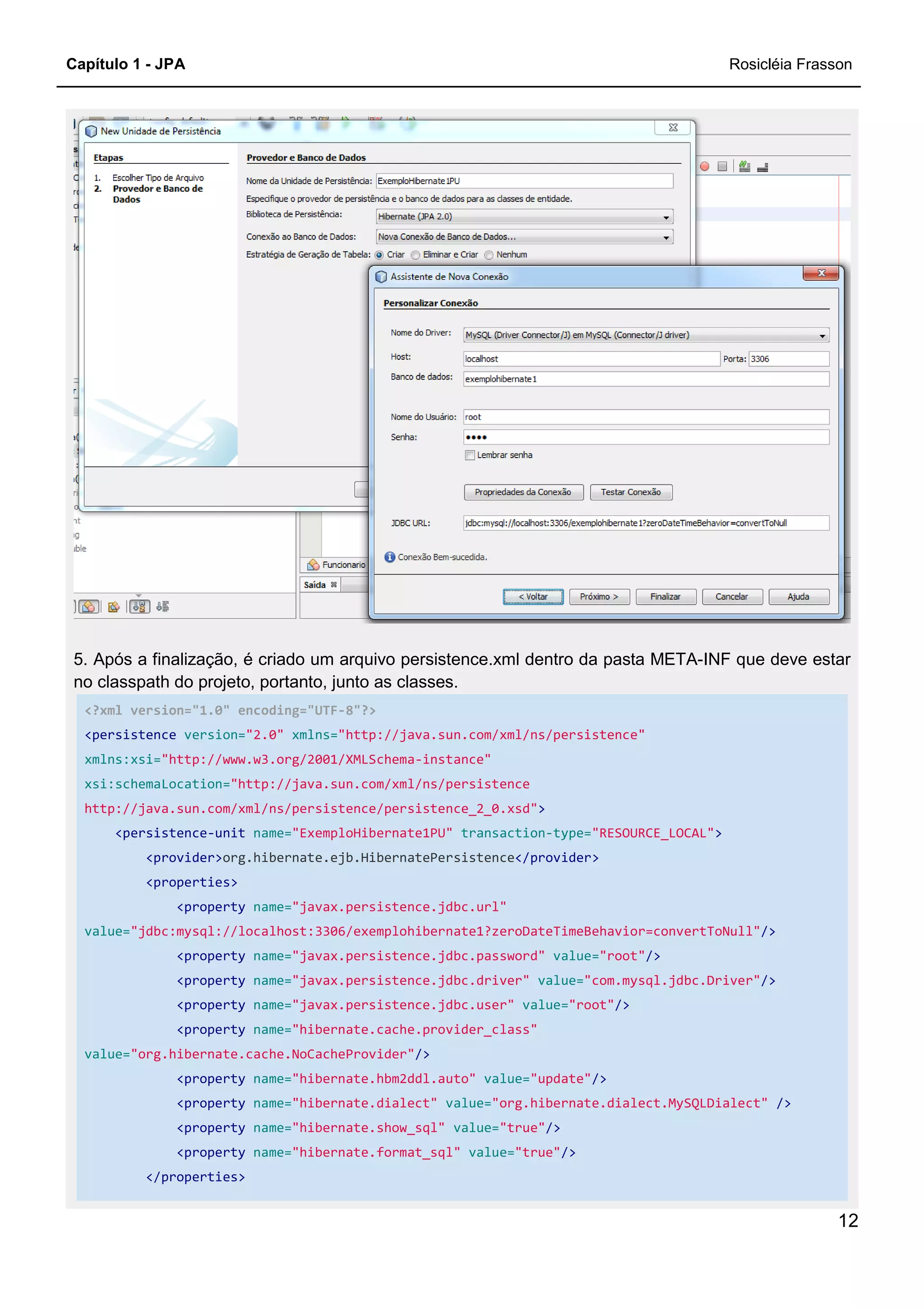 Capítulo 1 - JPA
5. Após a finalização, é criado um arquivo persistence.xml dentro da pasta META
no classpath do projeto, portanto, junto as classes.
<?xml version="1.0" encoding="UTF
<persistence version="2.0" xmlns=
xmlns:xsi="http://www.w3.org/2001/XMLSchema
xsi:schemaLocation="http://java.sun.com/xml/ns/persistence
http://java.sun.com/xml/ns/persistence/persistence_2_0.xsd"
<persistence-unit name="ExemploHibern
<provider>org.hibernate.ejb.HibernatePersistence
<properties>
<property name="javax.persistence.jdbc.url"
value="jdbc:mysql://localhost:3306/exemplohibernate1?zeroDateTimeBehavior=convertToNull"
<property name="javax.persistence.jdbc.password"
<property name="javax.persistence.jdbc.driver"
<property name="javax.persistence.jdbc.user"
<property name="hibernate.cache.provider_class"
value="org.hibernate.cache.NoCacheProvider"
<property name="hibernate.hbm2ddl.auto"
<property name="hibernate.dialect"
<property name="hibernate.show_sql"
<property name="hibernate.format_sql"
</properties>
5. Após a finalização, é criado um arquivo persistence.xml dentro da pasta META
no classpath do projeto, portanto, junto as classes.
<?xml version="1.0" encoding="UTF-8"?>
xmlns="http://java.sun.com/xml/ns/persistence"
"http://www.w3.org/2001/XMLSchema-instance"
"http://java.sun.com/xml/ns/persistence
http://java.sun.com/xml/ns/persistence/persistence_2_0.xsd">
"ExemploHibernate1PU" transaction-type="RESOURCE_LOCAL"
org.hibernate.ejb.HibernatePersistence</provider>
"javax.persistence.jdbc.url"
"jdbc:mysql://localhost:3306/exemplohibernate1?zeroDateTimeBehavior=convertToNull"
"javax.persistence.jdbc.password" value="root"/>
"javax.persistence.jdbc.driver" value="com.mysql.jdbc.Driver"
"javax.persistence.jdbc.user" value="root"/>
"hibernate.cache.provider_class"
"org.hibernate.cache.NoCacheProvider"/>
"hibernate.hbm2ddl.auto" value="update"/>
"hibernate.dialect" value="org.hibernate.dialect.MySQLDialect"
"hibernate.show_sql" value="true"/>
"hibernate.format_sql" value="true"/>
Rosicléia Frasson
12
5. Após a finalização, é criado um arquivo persistence.xml dentro da pasta META-INF que deve estar
"RESOURCE_LOCAL">
"jdbc:mysql://localhost:3306/exemplohibernate1?zeroDateTimeBehavior=convertToNull"/>
"com.mysql.jdbc.Driver"/>
"org.hibernate.dialect.MySQLDialect" />
 