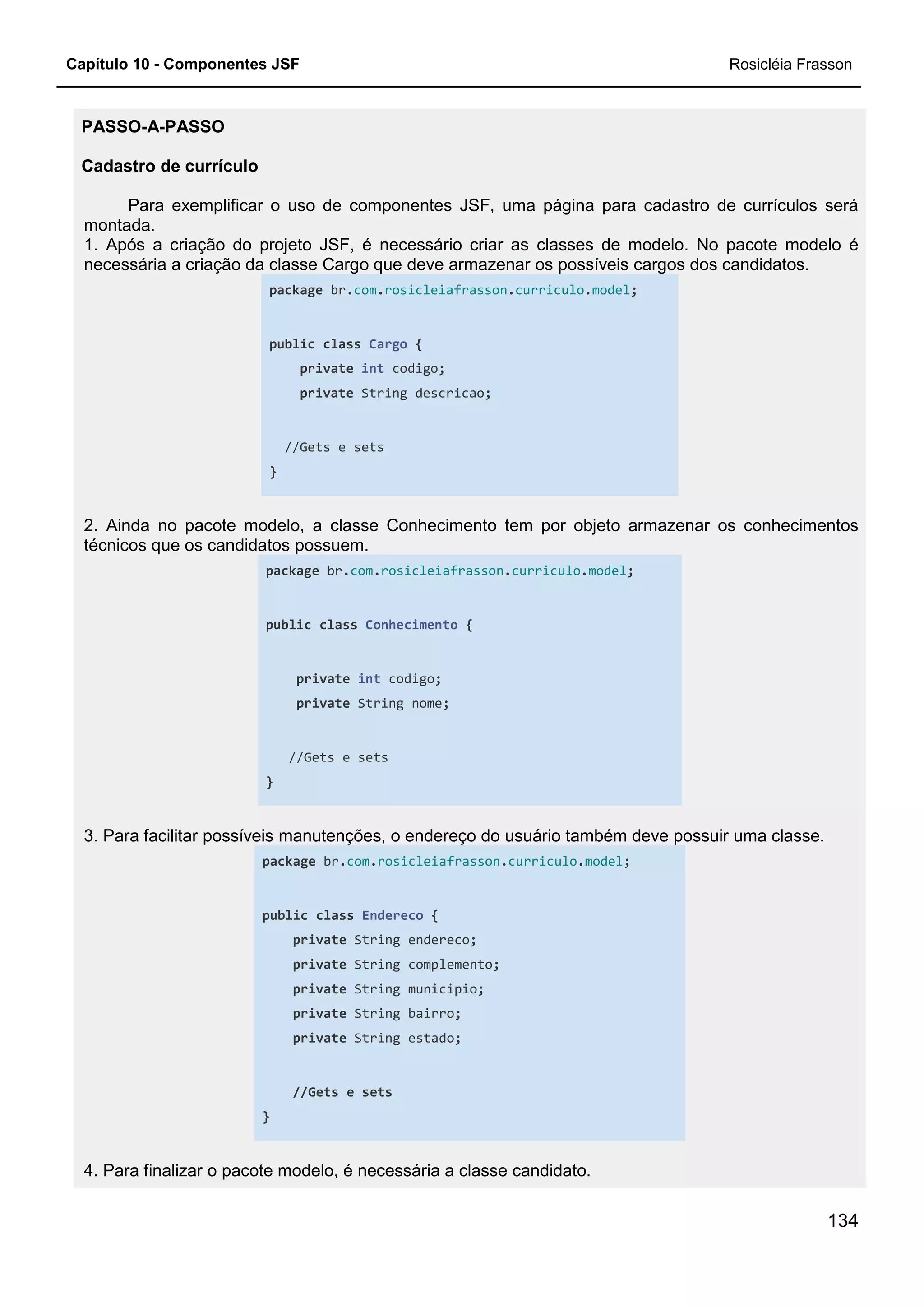 Capítulo 10 - Componentes JSF Rosicléia Frasson
134
PASSO-A-PASSO
Cadastro de currículo
Para exemplificar o uso de componentes JSF, uma página para cadastro de currículos será
montada.
1. Após a criação do projeto JSF, é necessário criar as classes de modelo. No pacote modelo é
necessária a criação da classe Cargo que deve armazenar os possíveis cargos dos candidatos.
package br.com.rosicleiafrasson.curriculo.model;
public class Cargo {
private int codigo;
private String descricao;
//Gets e sets
}
2. Ainda no pacote modelo, a classe Conhecimento tem por objeto armazenar os conhecimentos
técnicos que os candidatos possuem.
package br.com.rosicleiafrasson.curriculo.model;
public class Conhecimento {
private int codigo;
private String nome;
//Gets e sets
}
3. Para facilitar possíveis manutenções, o endereço do usuário também deve possuir uma classe.
package br.com.rosicleiafrasson.curriculo.model;
public class Endereco {
private String endereco;
private String complemento;
private String municipio;
private String bairro;
private String estado;
//Gets e sets
}
4. Para finalizar o pacote modelo, é necessária a classe candidato.
 
