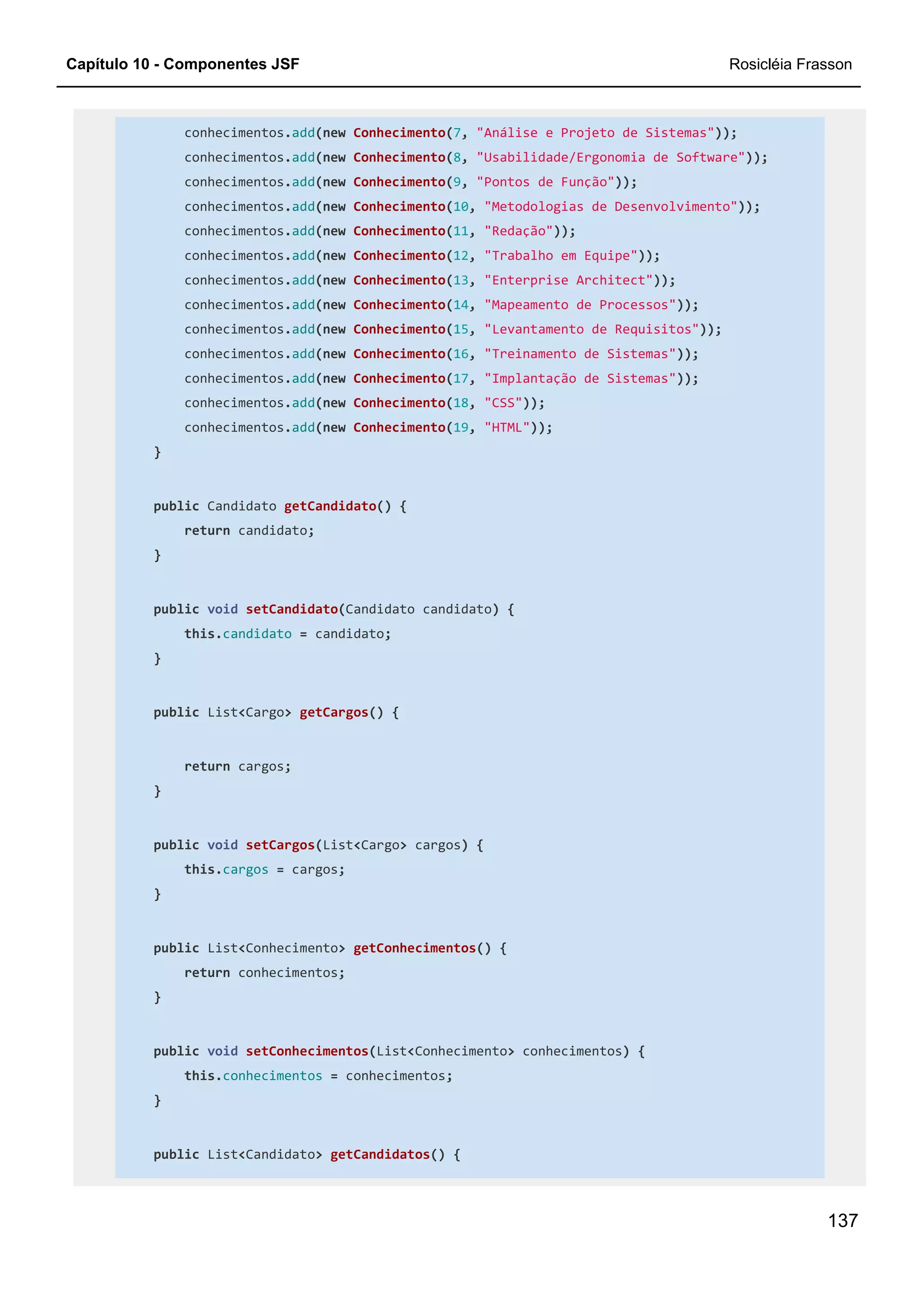 Capítulo 10 - Componentes JSF Rosicléia Frasson
137
conhecimentos.add(new Conhecimento(7, "Análise e Projeto de Sistemas"));
conhecimentos.add(new Conhecimento(8, "Usabilidade/Ergonomia de Software"));
conhecimentos.add(new Conhecimento(9, "Pontos de Função"));
conhecimentos.add(new Conhecimento(10, "Metodologias de Desenvolvimento"));
conhecimentos.add(new Conhecimento(11, "Redação"));
conhecimentos.add(new Conhecimento(12, "Trabalho em Equipe"));
conhecimentos.add(new Conhecimento(13, "Enterprise Architect"));
conhecimentos.add(new Conhecimento(14, "Mapeamento de Processos"));
conhecimentos.add(new Conhecimento(15, "Levantamento de Requisitos"));
conhecimentos.add(new Conhecimento(16, "Treinamento de Sistemas"));
conhecimentos.add(new Conhecimento(17, "Implantação de Sistemas"));
conhecimentos.add(new Conhecimento(18, "CSS"));
conhecimentos.add(new Conhecimento(19, "HTML"));
}
public Candidato getCandidato() {
return candidato;
}
public void setCandidato(Candidato candidato) {
this.candidato = candidato;
}
public List<Cargo> getCargos() {
return cargos;
}
public void setCargos(List<Cargo> cargos) {
this.cargos = cargos;
}
public List<Conhecimento> getConhecimentos() {
return conhecimentos;
}
public void setConhecimentos(List<Conhecimento> conhecimentos) {
this.conhecimentos = conhecimentos;
}
public List<Candidato> getCandidatos() {
 