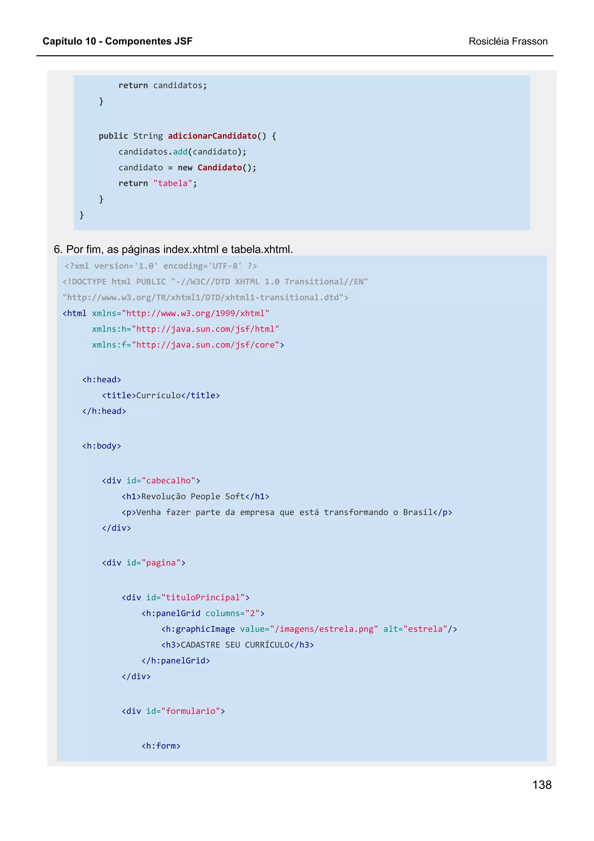 Capítulo 10 - Componentes JSF Rosicléia Frasson
138
return candidatos;
}
public String adicionarCandidato() {
candidatos.add(candidato);
candidato = new Candidato();
return "tabela";
}
}
6. Por fim, as páginas index.xhtml e tabela.xhtml.
<?xml version='1.0' encoding='UTF-8' ?>
<!DOCTYPE html PUBLIC "-//W3C//DTD XHTML 1.0 Transitional//EN"
"http://www.w3.org/TR/xhtml1/DTD/xhtml1-transitional.dtd">
<html xmlns="http://www.w3.org/1999/xhtml"
xmlns:h="http://java.sun.com/jsf/html"
xmlns:f="http://java.sun.com/jsf/core">
<h:head>
<title>Currículo</title>
</h:head>
<h:body>
<div id="cabecalho">
<h1>Revolução People Soft</h1>
<p>Venha fazer parte da empresa que está transformando o Brasil</p>
</div>
<div id="pagina">
<div id="tituloPrincipal">
<h:panelGrid columns="2">
<h:graphicImage value="/imagens/estrela.png" alt="estrela"/>
<h3>CADASTRE SEU CURRÍCULO</h3>
</h:panelGrid>
</div>
<div id="formulario">
<h:form>
 