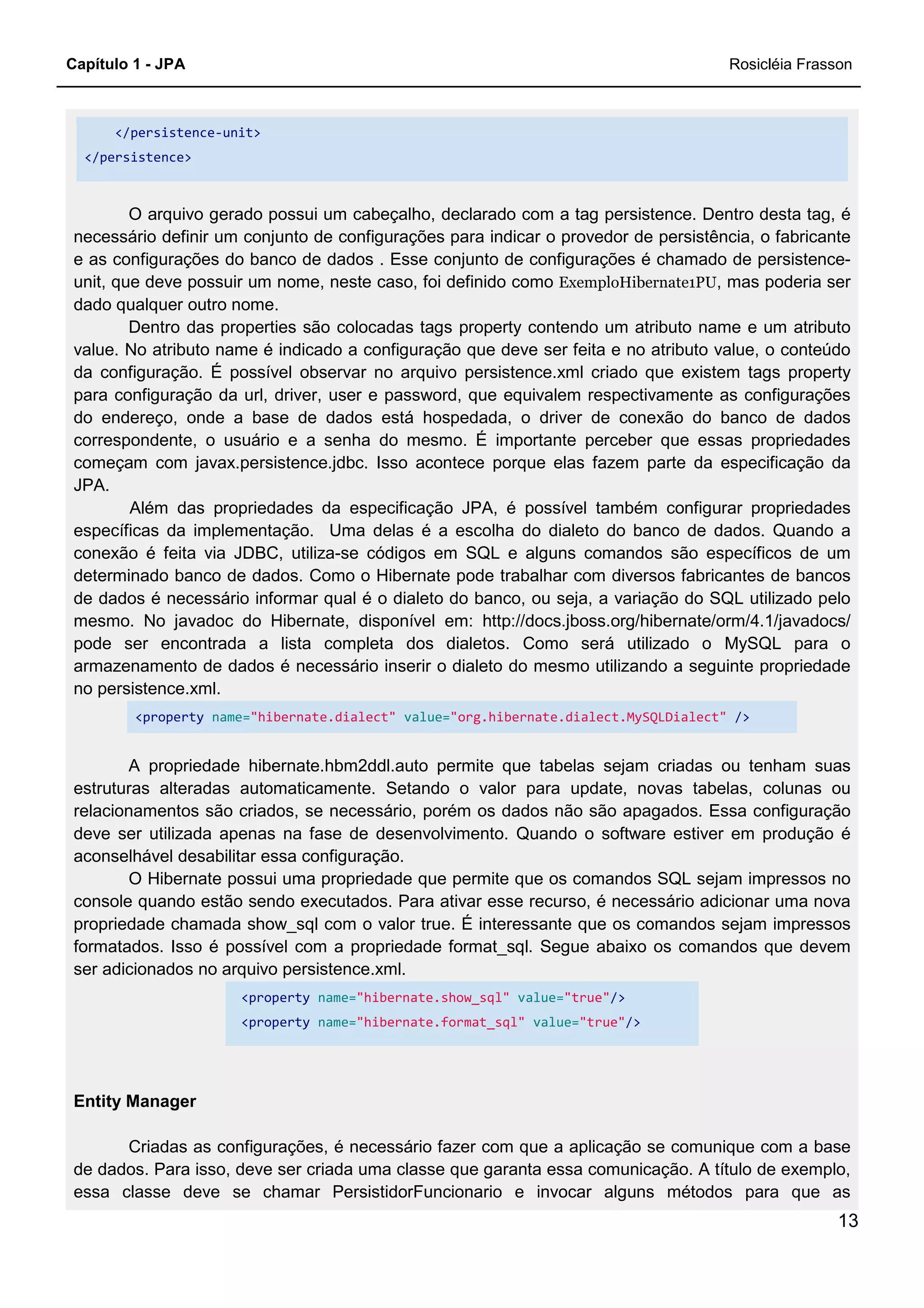 Capítulo 1 - JPA Rosicléia Frasson
13
</persistence-unit>
</persistence>
O arquivo gerado possui um cabeçalho, declarado com a tag persistence. Dentro desta tag, é
necessário definir um conjunto de configurações para indicar o provedor de persistência, o fabricante
e as configurações do banco de dados . Esse conjunto de configurações é chamado de persistence-
unit, que deve possuir um nome, neste caso, foi definido como ExemploHibernate1PU, mas poderia ser
dado qualquer outro nome.
Dentro das properties são colocadas tags property contendo um atributo name e um atributo
value. No atributo name é indicado a configuração que deve ser feita e no atributo value, o conteúdo
da configuração. É possível observar no arquivo persistence.xml criado que existem tags property
para configuração da url, driver, user e password, que equivalem respectivamente as configurações
do endereço, onde a base de dados está hospedada, o driver de conexão do banco de dados
correspondente, o usuário e a senha do mesmo. É importante perceber que essas propriedades
começam com javax.persistence.jdbc. Isso acontece porque elas fazem parte da especificação da
JPA.
Além das propriedades da especificação JPA, é possível também configurar propriedades
específicas da implementação. Uma delas é a escolha do dialeto do banco de dados. Quando a
conexão é feita via JDBC, utiliza-se códigos em SQL e alguns comandos são específicos de um
determinado banco de dados. Como o Hibernate pode trabalhar com diversos fabricantes de bancos
de dados é necessário informar qual é o dialeto do banco, ou seja, a variação do SQL utilizado pelo
mesmo. No javadoc do Hibernate, disponível em: http://docs.jboss.org/hibernate/orm/4.1/javadocs/
pode ser encontrada a lista completa dos dialetos. Como será utilizado o MySQL para o
armazenamento de dados é necessário inserir o dialeto do mesmo utilizando a seguinte propriedade
no persistence.xml.
<property name="hibernate.dialect" value="org.hibernate.dialect.MySQLDialect" />
A propriedade hibernate.hbm2ddl.auto permite que tabelas sejam criadas ou tenham suas
estruturas alteradas automaticamente. Setando o valor para update, novas tabelas, colunas ou
relacionamentos são criados, se necessário, porém os dados não são apagados. Essa configuração
deve ser utilizada apenas na fase de desenvolvimento. Quando o software estiver em produção é
aconselhável desabilitar essa configuração.
O Hibernate possui uma propriedade que permite que os comandos SQL sejam impressos no
console quando estão sendo executados. Para ativar esse recurso, é necessário adicionar uma nova
propriedade chamada show_sql com o valor true. É interessante que os comandos sejam impressos
formatados. Isso é possível com a propriedade format_sql. Segue abaixo os comandos que devem
ser adicionados no arquivo persistence.xml.
<property name="hibernate.show_sql" value="true"/>
<property name="hibernate.format_sql" value="true"/>
Entity Manager
Criadas as configurações, é necessário fazer com que a aplicação se comunique com a base
de dados. Para isso, deve ser criada uma classe que garanta essa comunicação. A título de exemplo,
essa classe deve se chamar PersistidorFuncionario e invocar alguns métodos para que as
 