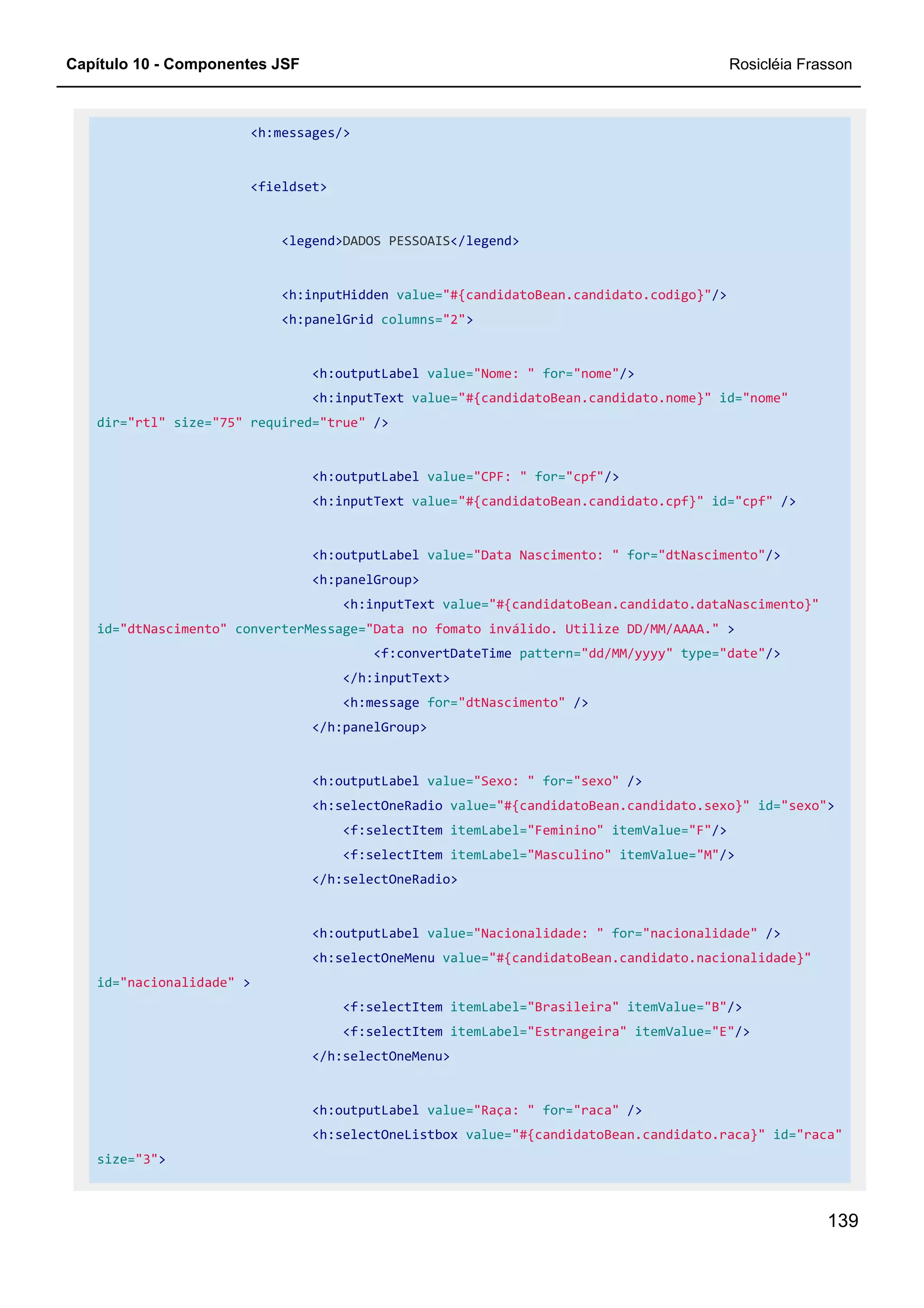 Capítulo 10 - Componentes JSF Rosicléia Frasson
139
<h:messages/>
<fieldset>
<legend>DADOS PESSOAIS</legend>
<h:inputHidden value="#{candidatoBean.candidato.codigo}"/>
<h:panelGrid columns="2">
<h:outputLabel value="Nome: " for="nome"/>
<h:inputText value="#{candidatoBean.candidato.nome}" id="nome"
dir="rtl" size="75" required="true" />
<h:outputLabel value="CPF: " for="cpf"/>
<h:inputText value="#{candidatoBean.candidato.cpf}" id="cpf" />
<h:outputLabel value="Data Nascimento: " for="dtNascimento"/>
<h:panelGroup>
<h:inputText value="#{candidatoBean.candidato.dataNascimento}"
id="dtNascimento" converterMessage="Data no fomato inválido. Utilize DD/MM/AAAA." >
<f:convertDateTime pattern="dd/MM/yyyy" type="date"/>
</h:inputText>
<h:message for="dtNascimento" />
</h:panelGroup>
<h:outputLabel value="Sexo: " for="sexo" />
<h:selectOneRadio value="#{candidatoBean.candidato.sexo}" id="sexo">
<f:selectItem itemLabel="Feminino" itemValue="F"/>
<f:selectItem itemLabel="Masculino" itemValue="M"/>
</h:selectOneRadio>
<h:outputLabel value="Nacionalidade: " for="nacionalidade" />
<h:selectOneMenu value="#{candidatoBean.candidato.nacionalidade}"
id="nacionalidade" >
<f:selectItem itemLabel="Brasileira" itemValue="B"/>
<f:selectItem itemLabel="Estrangeira" itemValue="E"/>
</h:selectOneMenu>
<h:outputLabel value="Raça: " for="raca" />
<h:selectOneListbox value="#{candidatoBean.candidato.raca}" id="raca"
size="3">
 