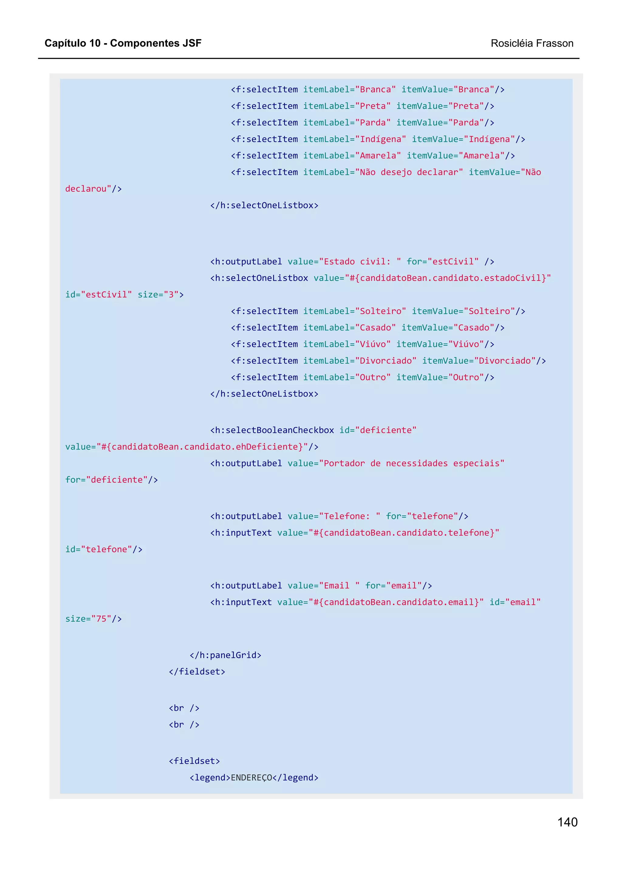 Capítulo 10 - Componentes JSF Rosicléia Frasson
140
<f:selectItem itemLabel="Branca" itemValue="Branca"/>
<f:selectItem itemLabel="Preta" itemValue="Preta"/>
<f:selectItem itemLabel="Parda" itemValue="Parda"/>
<f:selectItem itemLabel="Indígena" itemValue="Indígena"/>
<f:selectItem itemLabel="Amarela" itemValue="Amarela"/>
<f:selectItem itemLabel="Não desejo declarar" itemValue="Não
declarou"/>
</h:selectOneListbox>
<h:outputLabel value="Estado civil: " for="estCivil" />
<h:selectOneListbox value="#{candidatoBean.candidato.estadoCivil}"
id="estCivil" size="3">
<f:selectItem itemLabel="Solteiro" itemValue="Solteiro"/>
<f:selectItem itemLabel="Casado" itemValue="Casado"/>
<f:selectItem itemLabel="Viúvo" itemValue="Viúvo"/>
<f:selectItem itemLabel="Divorciado" itemValue="Divorciado"/>
<f:selectItem itemLabel="Outro" itemValue="Outro"/>
</h:selectOneListbox>
<h:selectBooleanCheckbox id="deficiente"
value="#{candidatoBean.candidato.ehDeficiente}"/>
<h:outputLabel value="Portador de necessidades especiais"
for="deficiente"/>
<h:outputLabel value="Telefone: " for="telefone"/>
<h:inputText value="#{candidatoBean.candidato.telefone}"
id="telefone"/>
<h:outputLabel value="Email " for="email"/>
<h:inputText value="#{candidatoBean.candidato.email}" id="email"
size="75"/>
</h:panelGrid>
</fieldset>
<br />
<br />
<fieldset>
<legend>ENDEREÇO</legend>
 