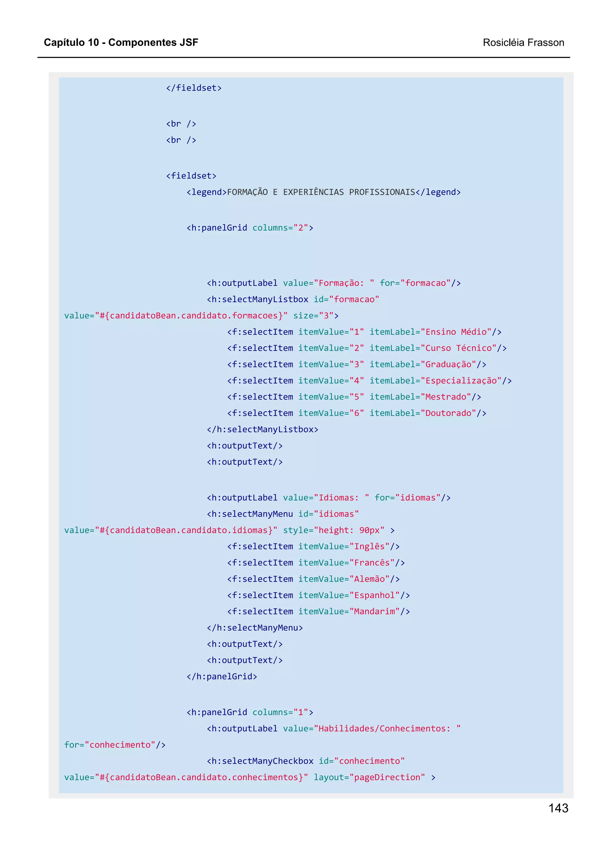 Capítulo 10 - Componentes JSF Rosicléia Frasson
143
</fieldset>
<br />
<br />
<fieldset>
<legend>FORMAÇÃO E EXPERIÊNCIAS PROFISSIONAIS</legend>
<h:panelGrid columns="2">
<h:outputLabel value="Formação: " for="formacao"/>
<h:selectManyListbox id="formacao"
value="#{candidatoBean.candidato.formacoes}" size="3">
<f:selectItem itemValue="1" itemLabel="Ensino Médio"/>
<f:selectItem itemValue="2" itemLabel="Curso Técnico"/>
<f:selectItem itemValue="3" itemLabel="Graduação"/>
<f:selectItem itemValue="4" itemLabel="Especialização"/>
<f:selectItem itemValue="5" itemLabel="Mestrado"/>
<f:selectItem itemValue="6" itemLabel="Doutorado"/>
</h:selectManyListbox>
<h:outputText/>
<h:outputText/>
<h:outputLabel value="Idiomas: " for="idiomas"/>
<h:selectManyMenu id="idiomas"
value="#{candidatoBean.candidato.idiomas}" style="height: 90px" >
<f:selectItem itemValue="Inglês"/>
<f:selectItem itemValue="Francês"/>
<f:selectItem itemValue="Alemão"/>
<f:selectItem itemValue="Espanhol"/>
<f:selectItem itemValue="Mandarim"/>
</h:selectManyMenu>
<h:outputText/>
<h:outputText/>
</h:panelGrid>
<h:panelGrid columns="1">
<h:outputLabel value="Habilidades/Conhecimentos: "
for="conhecimento"/>
<h:selectManyCheckbox id="conhecimento"
value="#{candidatoBean.candidato.conhecimentos}" layout="pageDirection" >
 