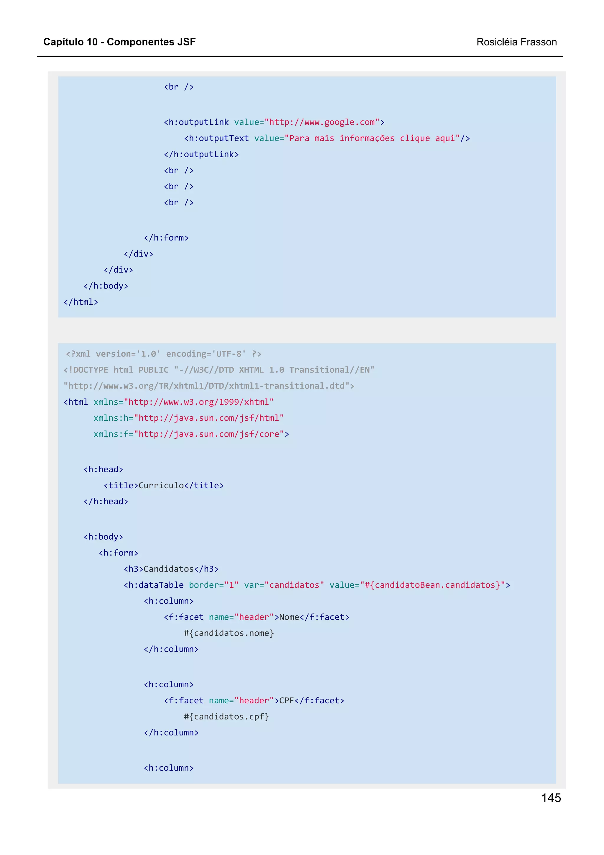 Capítulo 10 - Componentes JSF Rosicléia Frasson
145
<br />
<h:outputLink value="http://www.google.com">
<h:outputText value="Para mais informações clique aqui"/>
</h:outputLink>
<br />
<br />
<br />
</h:form>
</div>
</div>
</h:body>
</html>
<?xml version='1.0' encoding='UTF-8' ?>
<!DOCTYPE html PUBLIC "-//W3C//DTD XHTML 1.0 Transitional//EN"
"http://www.w3.org/TR/xhtml1/DTD/xhtml1-transitional.dtd">
<html xmlns="http://www.w3.org/1999/xhtml"
xmlns:h="http://java.sun.com/jsf/html"
xmlns:f="http://java.sun.com/jsf/core">
<h:head>
<title>Currículo</title>
</h:head>
<h:body>
<h:form>
<h3>Candidatos</h3>
<h:dataTable border="1" var="candidatos" value="#{candidatoBean.candidatos}">
<h:column>
<f:facet name="header">Nome</f:facet>
#{candidatos.nome}
</h:column>
<h:column>
<f:facet name="header">CPF</f:facet>
#{candidatos.cpf}
</h:column>
<h:column>
 