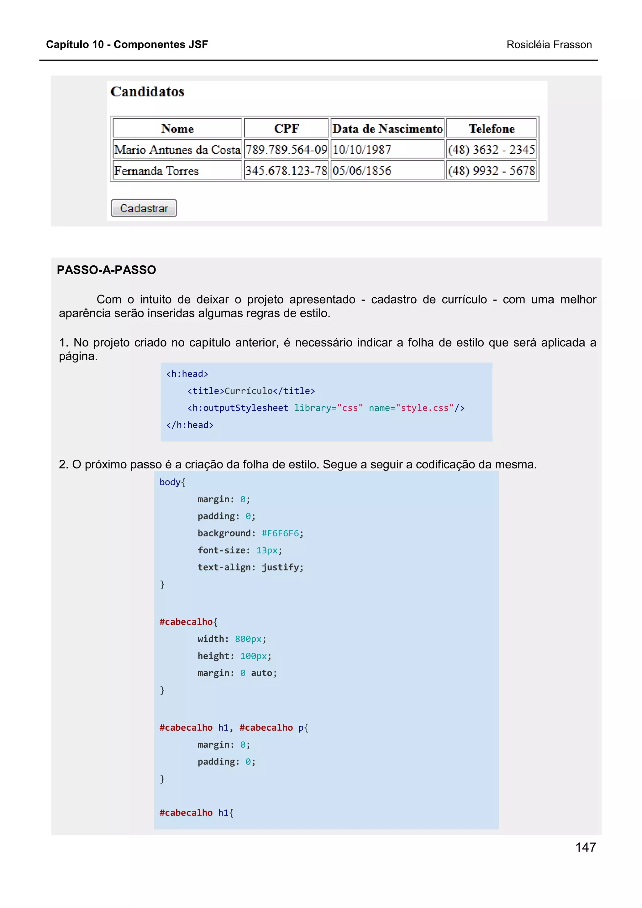 Capítulo 10 - Componentes JSF
PASSO-A-PASSO
Com o intuito de deixar o projeto apresentado
aparência serão inseridas algumas regras de estilo.
1. No projeto criado no capítulo anterior, é necessário indicar a
página.
<h:head>
<title>Currículo
<h:outputStylesheet
</h:head>
2. O próximo passo é a criação da folha de estilo. Segue a seguir a codificação da mesma.
body{
margin:
padding:
background:
font-size:
text-align:
}
#cabecalho{
width:
height:
margin:
}
#cabecalho h1,
margin:
padding:
}
#cabecalho h1{
Com o intuito de deixar o projeto apresentado - cadastro de currículo
aparência serão inseridas algumas regras de estilo.
1. No projeto criado no capítulo anterior, é necessário indicar a folha de estilo que será aplicada a
Currículo</title>
<h:outputStylesheet library="css" name="style.css"/>
2. O próximo passo é a criação da folha de estilo. Segue a seguir a codificação da mesma.
margin: 0;
padding: 0;
background: #F6F6F6;
size: 13px;
align: justify;
800px;
height: 100px;
margin: 0 auto;
, #cabecalho p{
margin: 0;
padding: 0;
{
Rosicléia Frasson
147
cadastro de currículo - com uma melhor
folha de estilo que será aplicada a
/>
2. O próximo passo é a criação da folha de estilo. Segue a seguir a codificação da mesma.
 