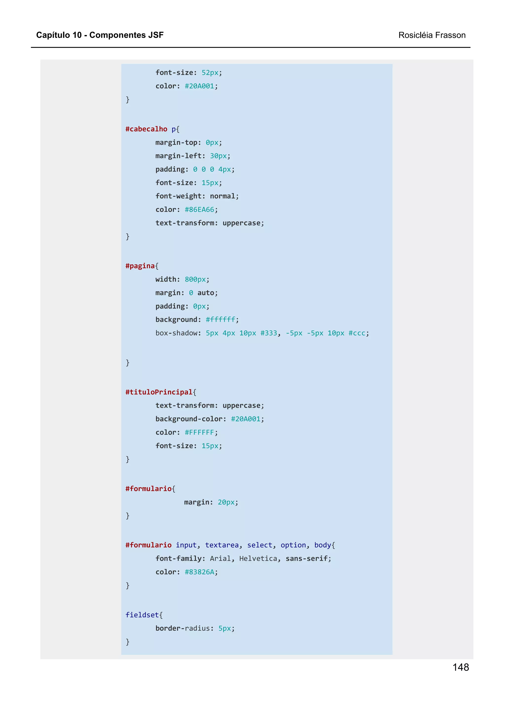 Capítulo 10 - Componentes JSF Rosicléia Frasson
148
font-size: 52px;
color: #20A001;
}
#cabecalho p{
margin-top: 0px;
margin-left: 30px;
padding: 0 0 0 4px;
font-size: 15px;
font-weight: normal;
color: #86EA66;
text-transform: uppercase;
}
#pagina{
width: 800px;
margin: 0 auto;
padding: 0px;
background: #ffffff;
box-shadow: 5px 4px 10px #333, -5px -5px 10px #ccc;
}
#tituloPrincipal{
text-transform: uppercase;
background-color: #20A001;
color: #FFFFFF;
font-size: 15px;
}
#formulario{
margin: 20px;
}
#formulario input, textarea, select, option, body{
font-family: Arial, Helvetica, sans-serif;
color: #83826A;
}
fieldset{
border-radius: 5px;
}
 