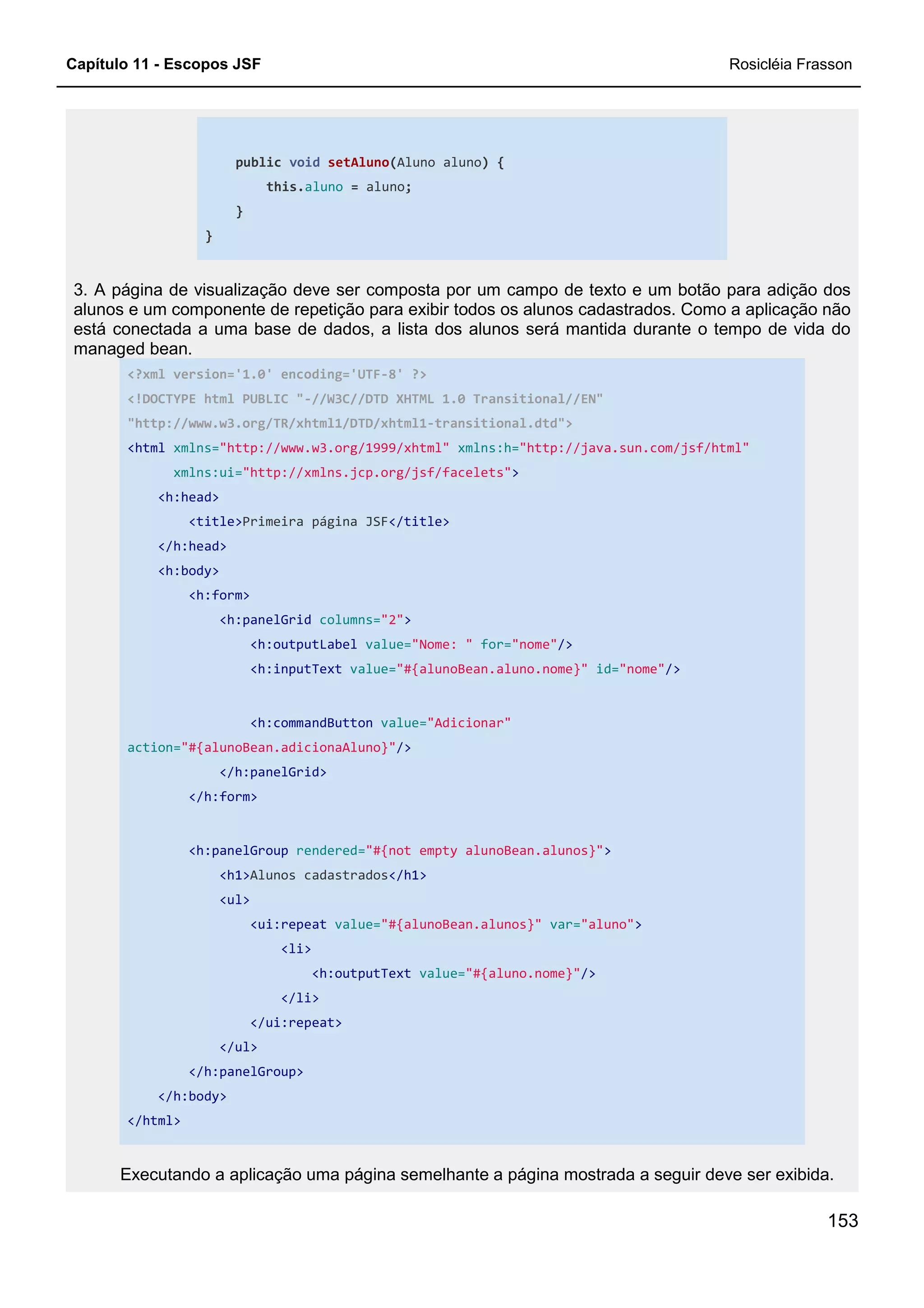 Capítulo 11 - Escopos JSF Rosicléia Frasson
153
public void setAluno(Aluno aluno) {
this.aluno = aluno;
}
}
3. A página de visualização deve ser composta por um campo de texto e um botão para adição dos
alunos e um componente de repetição para exibir todos os alunos cadastrados. Como a aplicação não
está conectada a uma base de dados, a lista dos alunos será mantida durante o tempo de vida do
managed bean.
<?xml version='1.0' encoding='UTF-8' ?>
<!DOCTYPE html PUBLIC "-//W3C//DTD XHTML 1.0 Transitional//EN"
"http://www.w3.org/TR/xhtml1/DTD/xhtml1-transitional.dtd">
<html xmlns="http://www.w3.org/1999/xhtml" xmlns:h="http://java.sun.com/jsf/html"
xmlns:ui="http://xmlns.jcp.org/jsf/facelets">
<h:head>
<title>Primeira página JSF</title>
</h:head>
<h:body>
<h:form>
<h:panelGrid columns="2">
<h:outputLabel value="Nome: " for="nome"/>
<h:inputText value="#{alunoBean.aluno.nome}" id="nome"/>
<h:commandButton value="Adicionar"
action="#{alunoBean.adicionaAluno}"/>
</h:panelGrid>
</h:form>
<h:panelGroup rendered="#{not empty alunoBean.alunos}">
<h1>Alunos cadastrados</h1>
<ul>
<ui:repeat value="#{alunoBean.alunos}" var="aluno">
<li>
<h:outputText value="#{aluno.nome}"/>
</li>
</ui:repeat>
</ul>
</h:panelGroup>
</h:body>
</html>
Executando a aplicação uma página semelhante a página mostrada a seguir deve ser exibida.
 