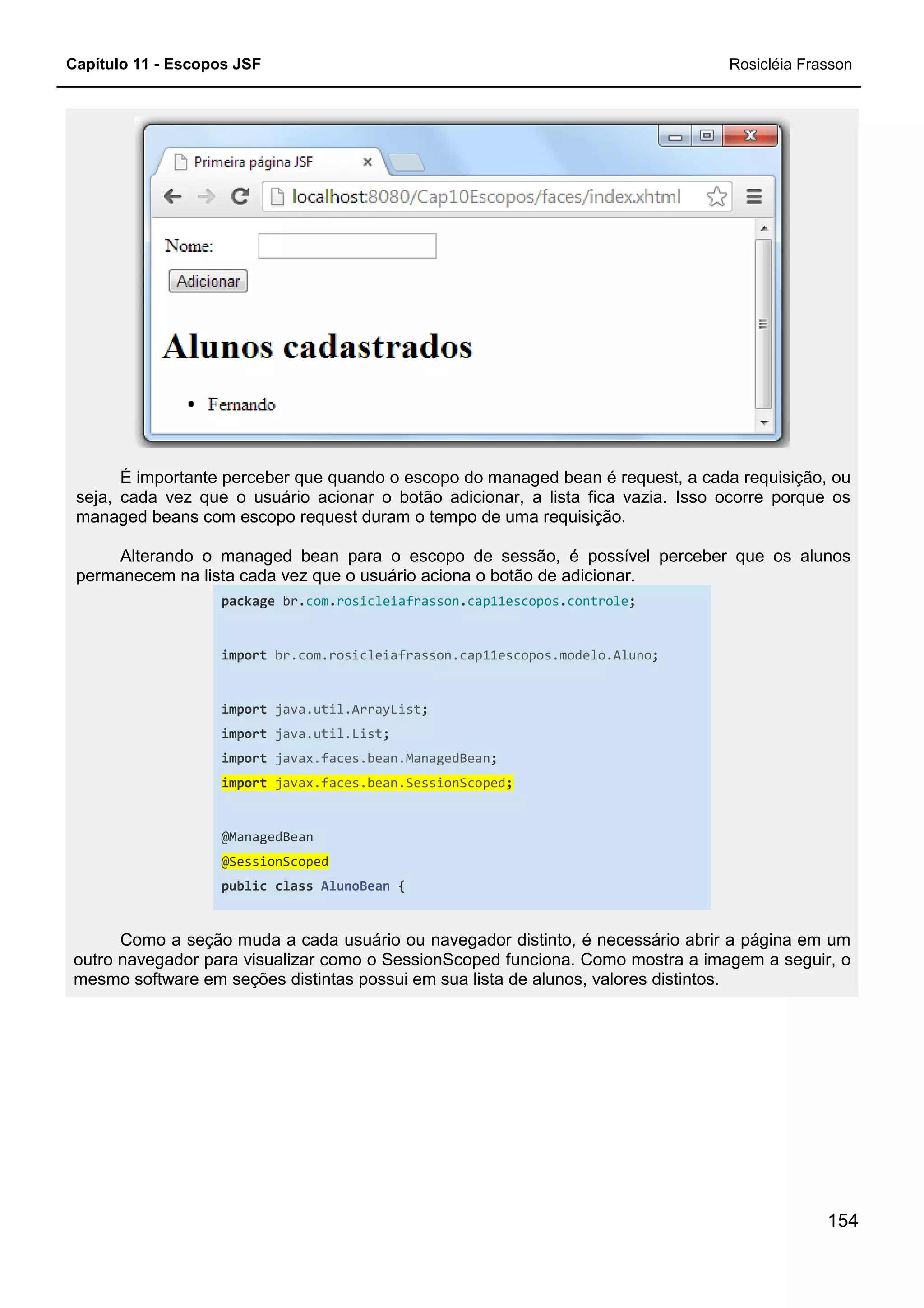 Capítulo 11 - Escopos JSF
É importante perceber que quando o escopo do managed bean é request, a cada requisição, ou
seja, cada vez que o usuário acionar o botão adicionar, a lista fica vazia. Isso ocorre porque os
managed beans com escopo request duram o tempo de uma requisição.
Alterando o managed bean para o escopo de sessão, é possível perceber que os alunos
permanecem na lista cada vez que o usuário aciona o botão de adicionar.
package br.com.
import br.com.rosicleiafrasson.cap11escopos.modelo.Aluno
import java.util.ArrayList
import java.util.List
import javax.faces.bean.ManagedBean
import javax.faces.bean.SessionScoped
@ManagedBean
@SessionScoped
public class AlunoBean
Como a seção muda a cada usuário ou navegador distinto, é necessário abrir a página em um
outro navegador para visualizar como o
mesmo software em seções distintas possui em sua lista de alunos, valores distintos.
É importante perceber que quando o escopo do managed bean é request, a cada requisição, ou
cada vez que o usuário acionar o botão adicionar, a lista fica vazia. Isso ocorre porque os
managed beans com escopo request duram o tempo de uma requisição.
Alterando o managed bean para o escopo de sessão, é possível perceber que os alunos
lista cada vez que o usuário aciona o botão de adicionar.
.rosicleiafrasson.cap11escopos.controle;
br.com.rosicleiafrasson.cap11escopos.modelo.Aluno;
java.util.ArrayList;
java.util.List;
javax.faces.bean.ManagedBean;
javax.faces.bean.SessionScoped;
AlunoBean {
Como a seção muda a cada usuário ou navegador distinto, é necessário abrir a página em um
outro navegador para visualizar como o SessionScoped funciona. Como mostra a imagem a seguir, o
mesmo software em seções distintas possui em sua lista de alunos, valores distintos.
Rosicléia Frasson
154
É importante perceber que quando o escopo do managed bean é request, a cada requisição, ou
cada vez que o usuário acionar o botão adicionar, a lista fica vazia. Isso ocorre porque os
Alterando o managed bean para o escopo de sessão, é possível perceber que os alunos
Como a seção muda a cada usuário ou navegador distinto, é necessário abrir a página em um
SessionScoped funciona. Como mostra a imagem a seguir, o
mesmo software em seções distintas possui em sua lista de alunos, valores distintos.
 