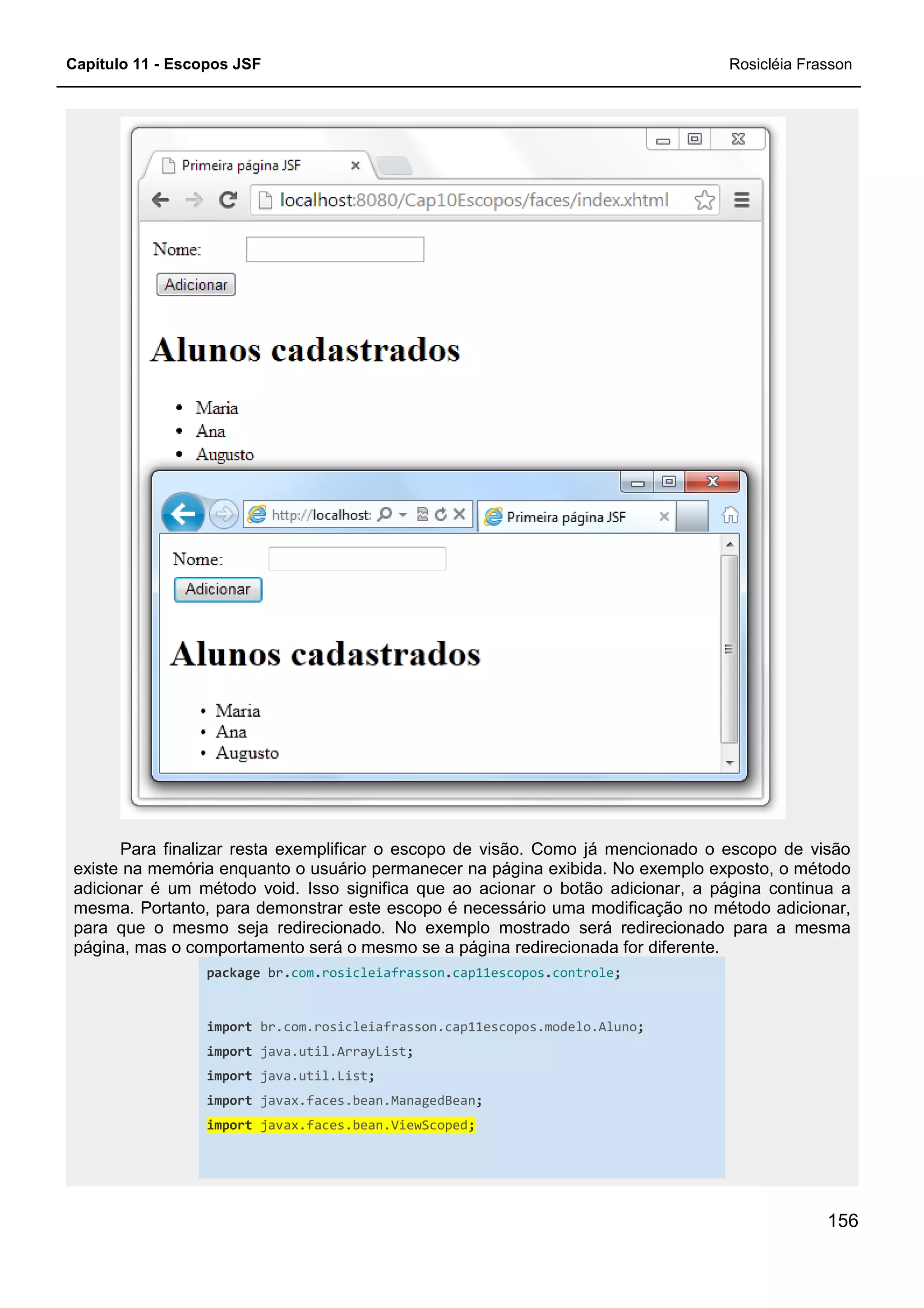 Capítulo 11 - Escopos JSF
Para finalizar resta exemplificar o escopo de visão. Como já mencionado o escopo de visão
existe na memória enquanto o usuário permanecer na página exibida. No exemplo exposto, o método
adicionar é um método void. Isso significa que ao acionar o botão adicionar, a página continua a
mesma. Portanto, para demonstrar este escopo é necessário uma modificação no método adiciona
para que o mesmo seja redirecionado. No exemplo mostrado será redirecionado para a mesma
página, mas o comportamento será o mesmo se a página redirecionada for diferente.
package br.com.rosicleiafrasson
import br.com.rosicleiafra
import java.util.ArrayList
import java.util.List
import javax.faces.bean.ManagedBean
import javax.faces.bean.ViewScoped
Para finalizar resta exemplificar o escopo de visão. Como já mencionado o escopo de visão
usuário permanecer na página exibida. No exemplo exposto, o método
adicionar é um método void. Isso significa que ao acionar o botão adicionar, a página continua a
mesma. Portanto, para demonstrar este escopo é necessário uma modificação no método adiciona
para que o mesmo seja redirecionado. No exemplo mostrado será redirecionado para a mesma
página, mas o comportamento será o mesmo se a página redirecionada for diferente.
rosicleiafrasson.cap11escopos.controle;
br.com.rosicleiafrasson.cap11escopos.modelo.Aluno;
java.util.ArrayList;
java.util.List;
javax.faces.bean.ManagedBean;
javax.faces.bean.ViewScoped;
Rosicléia Frasson
156
Para finalizar resta exemplificar o escopo de visão. Como já mencionado o escopo de visão
usuário permanecer na página exibida. No exemplo exposto, o método
adicionar é um método void. Isso significa que ao acionar o botão adicionar, a página continua a
mesma. Portanto, para demonstrar este escopo é necessário uma modificação no método adicionar,
para que o mesmo seja redirecionado. No exemplo mostrado será redirecionado para a mesma
página, mas o comportamento será o mesmo se a página redirecionada for diferente.
 