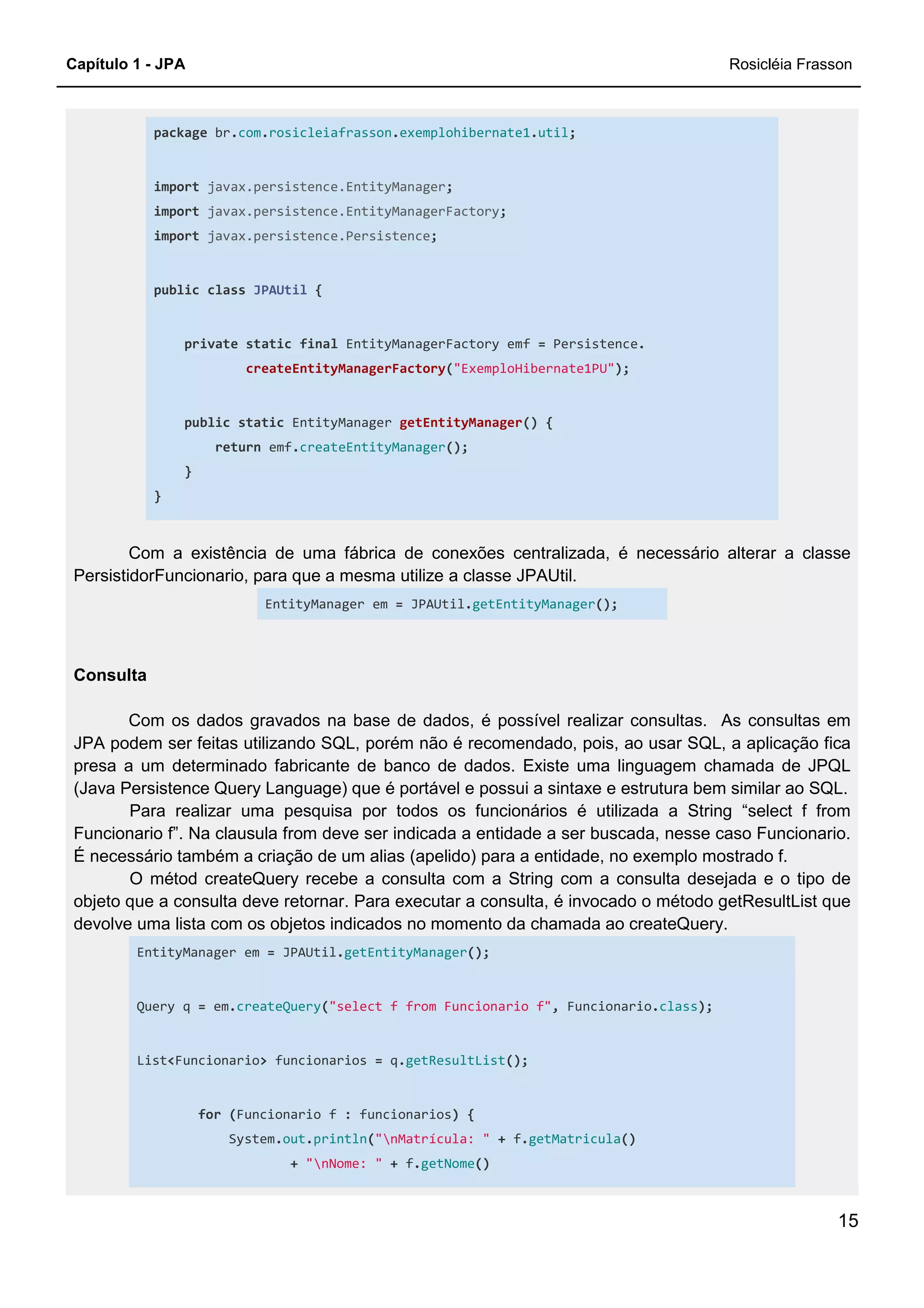 Capítulo 1 - JPA Rosicléia Frasson
15
package br.com.rosicleiafrasson.exemplohibernate1.util;
import javax.persistence.EntityManager;
import javax.persistence.EntityManagerFactory;
import javax.persistence.Persistence;
public class JPAUtil {
private static final EntityManagerFactory emf = Persistence.
createEntityManagerFactory("ExemploHibernate1PU");
public static EntityManager getEntityManager() {
return emf.createEntityManager();
}
}
Com a existência de uma fábrica de conexões centralizada, é necessário alterar a classe
PersistidorFuncionario, para que a mesma utilize a classe JPAUtil.
EntityManager em = JPAUtil.getEntityManager();
Consulta
Com os dados gravados na base de dados, é possível realizar consultas. As consultas em
JPA podem ser feitas utilizando SQL, porém não é recomendado, pois, ao usar SQL, a aplicação fica
presa a um determinado fabricante de banco de dados. Existe uma linguagem chamada de JPQL
(Java Persistence Query Language) que é portável e possui a sintaxe e estrutura bem similar ao SQL.
Para realizar uma pesquisa por todos os funcionários é utilizada a String “select f from
Funcionario f”. Na clausula from deve ser indicada a entidade a ser buscada, nesse caso Funcionario.
É necessário também a criação de um alias (apelido) para a entidade, no exemplo mostrado f.
O métod createQuery recebe a consulta com a String com a consulta desejada e o tipo de
objeto que a consulta deve retornar. Para executar a consulta, é invocado o método getResultList que
devolve uma lista com os objetos indicados no momento da chamada ao createQuery.
EntityManager em = JPAUtil.getEntityManager();
Query q = em.createQuery("select f from Funcionario f", Funcionario.class);
List<Funcionario> funcionarios = q.getResultList();
for (Funcionario f : funcionarios) {
System.out.println("nMatrícula: " + f.getMatricula()
+ "nNome: " + f.getNome()
 
