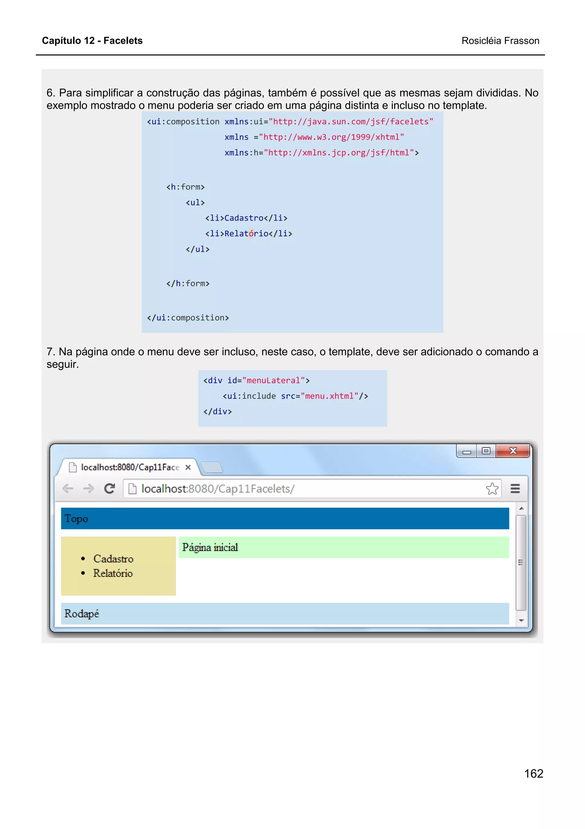 Capítulo 12 - Facelets
6. Para simplificar a construção das páginas, também é possível que as mesmas sejam divididas. No
exemplo mostrado o menu poderia ser criado em uma página distinta e incluso no template.
<ui:composition
<h:form>
<ul>
<li
<li
</ul>
</h:form>
</ui:composition
7. Na página onde o menu deve ser incluso, neste caso, o template, deve ser adicionado o comando a
seguir.
<div
</
6. Para simplificar a construção das páginas, também é possível que as mesmas sejam divididas. No
exemplo mostrado o menu poderia ser criado em uma página distinta e incluso no template.
:composition xmlns:ui="http://java.sun.com/jsf/facelets"
xmlns ="http://www.w3.org/1999/xhtml"
xmlns:h="http://xmlns.jcp.org/jsf/html">
li>Cadastro</li>
li>Relatório</li>
:composition>
página onde o menu deve ser incluso, neste caso, o template, deve ser adicionado o comando a
div id="menuLateral">
<ui:include src="menu.xhtml"/>
</div>
Rosicléia Frasson
162
6. Para simplificar a construção das páginas, também é possível que as mesmas sejam divididas. No
exemplo mostrado o menu poderia ser criado em uma página distinta e incluso no template.
"http://java.sun.com/jsf/facelets"
página onde o menu deve ser incluso, neste caso, o template, deve ser adicionado o comando a
 