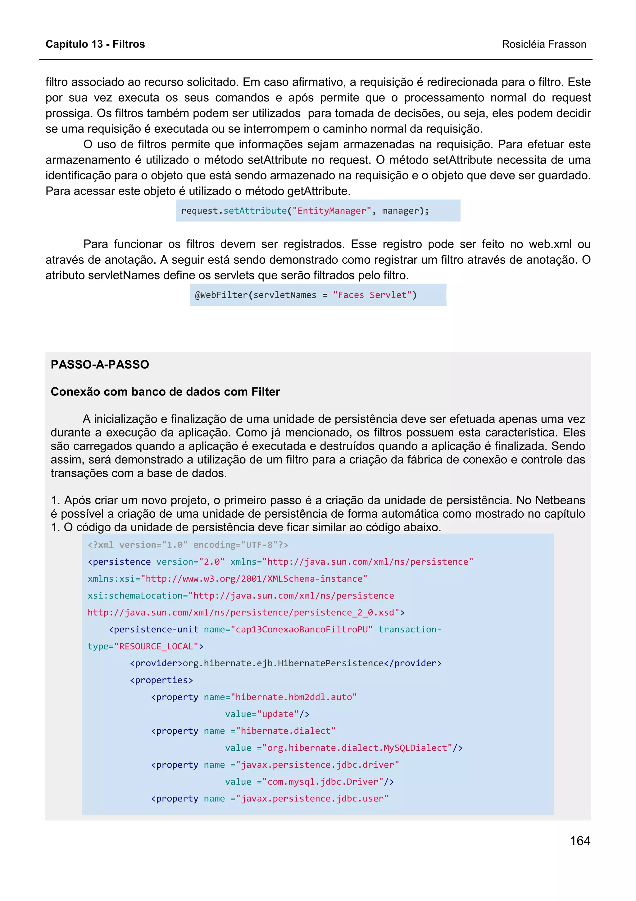 Capítulo 13 - Filtros Rosicléia Frasson
164
filtro associado ao recurso solicitado. Em caso afirmativo, a requisição é redirecionada para o filtro. Este
por sua vez executa os seus comandos e após permite que o processamento normal do request
prossiga. Os filtros também podem ser utilizados para tomada de decisões, ou seja, eles podem decidir
se uma requisição é executada ou se interrompem o caminho normal da requisição.
O uso de filtros permite que informações sejam armazenadas na requisição. Para efetuar este
armazenamento é utilizado o método setAttribute no request. O método setAttribute necessita de uma
identificação para o objeto que está sendo armazenado na requisição e o objeto que deve ser guardado.
Para acessar este objeto é utilizado o método getAttribute.
request.setAttribute("EntityManager", manager);
Para funcionar os filtros devem ser registrados. Esse registro pode ser feito no web.xml ou
através de anotação. A seguir está sendo demonstrado como registrar um filtro através de anotação. O
atributo servletNames define os servlets que serão filtrados pelo filtro.
@WebFilter(servletNames = "Faces Servlet")
PASSO-A-PASSO
Conexão com banco de dados com Filter
A inicialização e finalização de uma unidade de persistência deve ser efetuada apenas uma vez
durante a execução da aplicação. Como já mencionado, os filtros possuem esta característica. Eles
são carregados quando a aplicação é executada e destruídos quando a aplicação é finalizada. Sendo
assim, será demonstrado a utilização de um filtro para a criação da fábrica de conexão e controle das
transações com a base de dados.
1. Após criar um novo projeto, o primeiro passo é a criação da unidade de persistência. No Netbeans
é possível a criação de uma unidade de persistência de forma automática como mostrado no capítulo
1. O código da unidade de persistência deve ficar similar ao código abaixo.
<?xml version="1.0" encoding="UTF-8"?>
<persistence version="2.0" xmlns="http://java.sun.com/xml/ns/persistence"
xmlns:xsi="http://www.w3.org/2001/XMLSchema-instance"
xsi:schemaLocation="http://java.sun.com/xml/ns/persistence
http://java.sun.com/xml/ns/persistence/persistence_2_0.xsd">
<persistence-unit name="cap13ConexaoBancoFiltroPU" transaction-
type="RESOURCE_LOCAL">
<provider>org.hibernate.ejb.HibernatePersistence</provider>
<properties>
<property name="hibernate.hbm2ddl.auto"
value="update"/>
<property name ="hibernate.dialect"
value ="org.hibernate.dialect.MySQLDialect"/>
<property name ="javax.persistence.jdbc.driver"
value ="com.mysql.jdbc.Driver"/>
<property name ="javax.persistence.jdbc.user"
 
