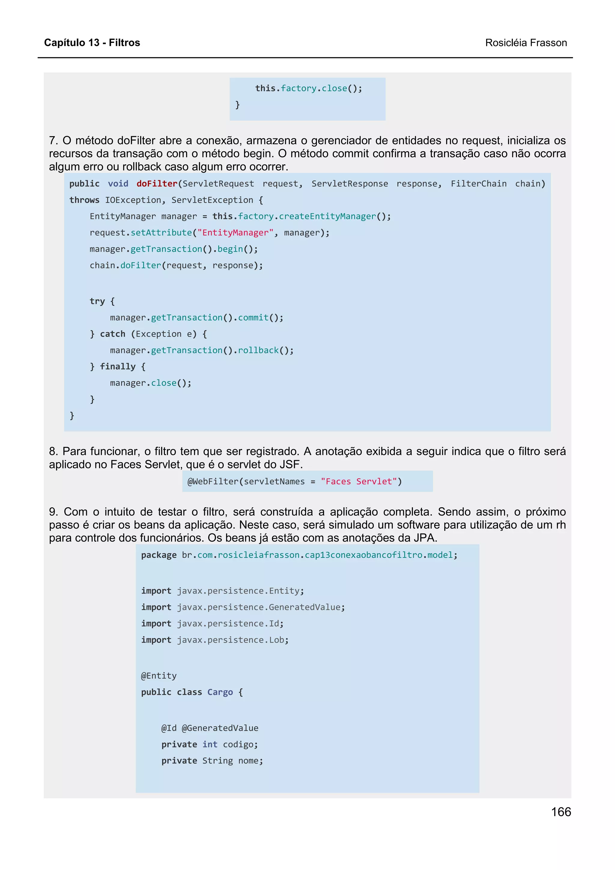 Capítulo 13 - Filtros Rosicléia Frasson
166
this.factory.close();
}
7. O método doFilter abre a conexão, armazena o gerenciador de entidades no request, inicializa os
recursos da transação com o método begin. O método commit confirma a transação caso não ocorra
algum erro ou rollback caso algum erro ocorrer.
public void doFilter(ServletRequest request, ServletResponse response, FilterChain chain)
throws IOException, ServletException {
EntityManager manager = this.factory.createEntityManager();
request.setAttribute("EntityManager", manager);
manager.getTransaction().begin();
chain.doFilter(request, response);
try {
manager.getTransaction().commit();
} catch (Exception e) {
manager.getTransaction().rollback();
} finally {
manager.close();
}
}
8. Para funcionar, o filtro tem que ser registrado. A anotação exibida a seguir indica que o filtro será
aplicado no Faces Servlet, que é o servlet do JSF.
@WebFilter(servletNames = "Faces Servlet")
9. Com o intuito de testar o filtro, será construída a aplicação completa. Sendo assim, o próximo
passo é criar os beans da aplicação. Neste caso, será simulado um software para utilização de um rh
para controle dos funcionários. Os beans já estão com as anotações da JPA.
package br.com.rosicleiafrasson.cap13conexaobancofiltro.model;
import javax.persistence.Entity;
import javax.persistence.GeneratedValue;
import javax.persistence.Id;
import javax.persistence.Lob;
@Entity
public class Cargo {
@Id @GeneratedValue
private int codigo;
private String nome;
 
