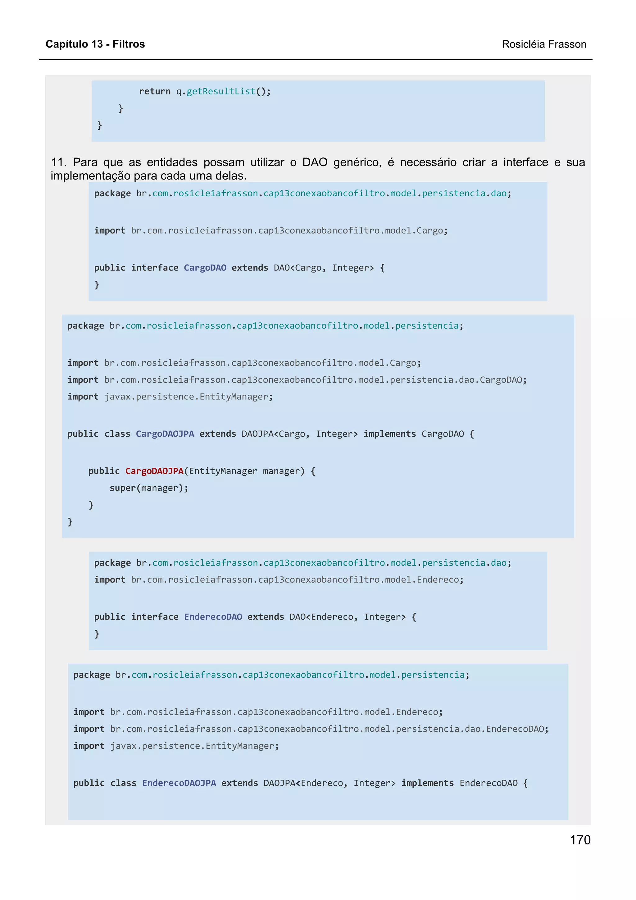 Capítulo 13 - Filtros Rosicléia Frasson
170
return q.getResultList();
}
}
11. Para que as entidades possam utilizar o DAO genérico, é necessário criar a interface e sua
implementação para cada uma delas.
package br.com.rosicleiafrasson.cap13conexaobancofiltro.model.persistencia.dao;
import br.com.rosicleiafrasson.cap13conexaobancofiltro.model.Cargo;
public interface CargoDAO extends DAO<Cargo, Integer> {
}
package br.com.rosicleiafrasson.cap13conexaobancofiltro.model.persistencia;
import br.com.rosicleiafrasson.cap13conexaobancofiltro.model.Cargo;
import br.com.rosicleiafrasson.cap13conexaobancofiltro.model.persistencia.dao.CargoDAO;
import javax.persistence.EntityManager;
public class CargoDAOJPA extends DAOJPA<Cargo, Integer> implements CargoDAO {
public CargoDAOJPA(EntityManager manager) {
super(manager);
}
}
package br.com.rosicleiafrasson.cap13conexaobancofiltro.model.persistencia.dao;
import br.com.rosicleiafrasson.cap13conexaobancofiltro.model.Endereco;
public interface EnderecoDAO extends DAO<Endereco, Integer> {
}
package br.com.rosicleiafrasson.cap13conexaobancofiltro.model.persistencia;
import br.com.rosicleiafrasson.cap13conexaobancofiltro.model.Endereco;
import br.com.rosicleiafrasson.cap13conexaobancofiltro.model.persistencia.dao.EnderecoDAO;
import javax.persistence.EntityManager;
public class EnderecoDAOJPA extends DAOJPA<Endereco, Integer> implements EnderecoDAO {
 