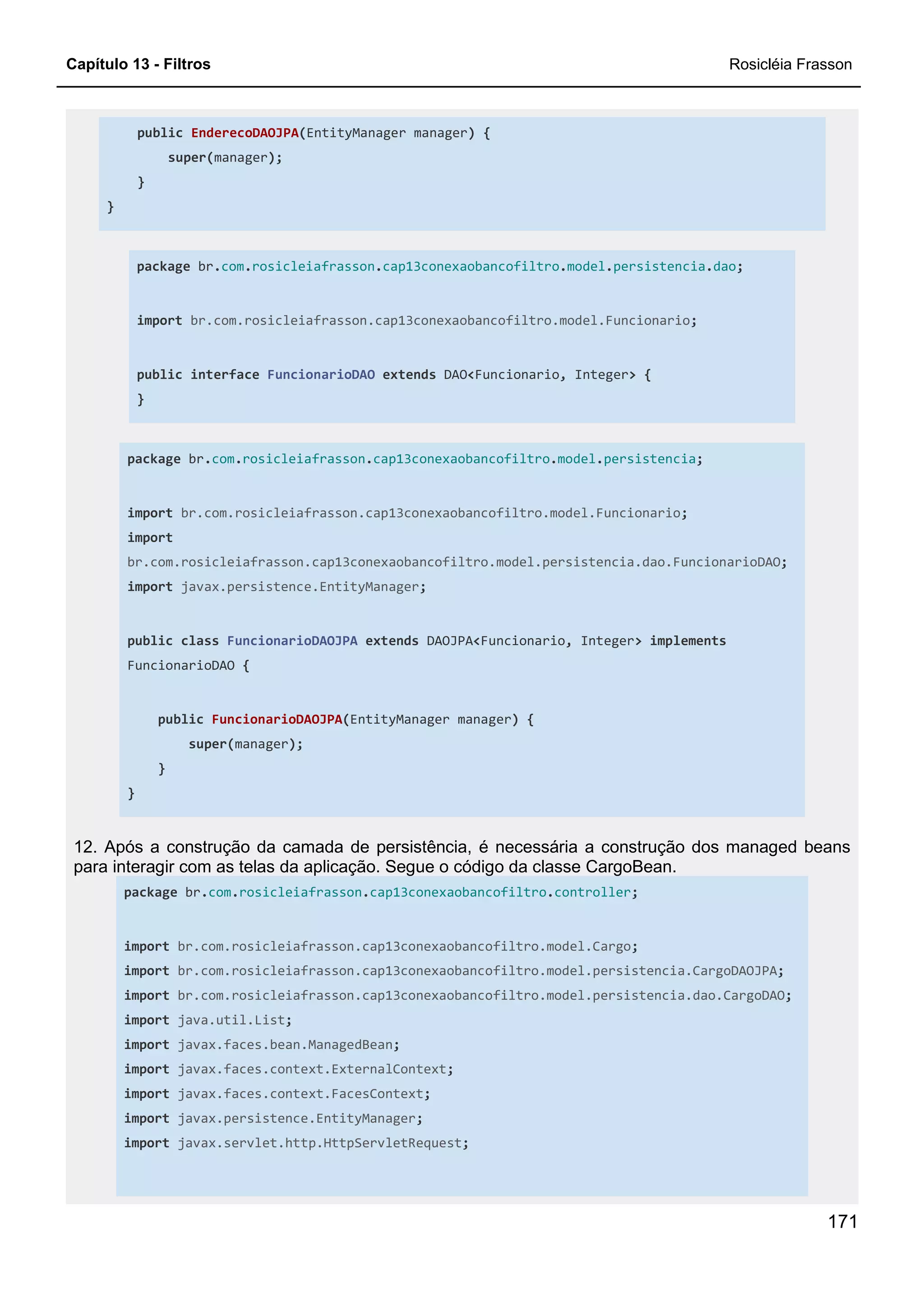 Capítulo 13 - Filtros Rosicléia Frasson
171
public EnderecoDAOJPA(EntityManager manager) {
super(manager);
}
}
package br.com.rosicleiafrasson.cap13conexaobancofiltro.model.persistencia.dao;
import br.com.rosicleiafrasson.cap13conexaobancofiltro.model.Funcionario;
public interface FuncionarioDAO extends DAO<Funcionario, Integer> {
}
package br.com.rosicleiafrasson.cap13conexaobancofiltro.model.persistencia;
import br.com.rosicleiafrasson.cap13conexaobancofiltro.model.Funcionario;
import
br.com.rosicleiafrasson.cap13conexaobancofiltro.model.persistencia.dao.FuncionarioDAO;
import javax.persistence.EntityManager;
public class FuncionarioDAOJPA extends DAOJPA<Funcionario, Integer> implements
FuncionarioDAO {
public FuncionarioDAOJPA(EntityManager manager) {
super(manager);
}
}
12. Após a construção da camada de persistência, é necessária a construção dos managed beans
para interagir com as telas da aplicação. Segue o código da classe CargoBean.
package br.com.rosicleiafrasson.cap13conexaobancofiltro.controller;
import br.com.rosicleiafrasson.cap13conexaobancofiltro.model.Cargo;
import br.com.rosicleiafrasson.cap13conexaobancofiltro.model.persistencia.CargoDAOJPA;
import br.com.rosicleiafrasson.cap13conexaobancofiltro.model.persistencia.dao.CargoDAO;
import java.util.List;
import javax.faces.bean.ManagedBean;
import javax.faces.context.ExternalContext;
import javax.faces.context.FacesContext;
import javax.persistence.EntityManager;
import javax.servlet.http.HttpServletRequest;
 
