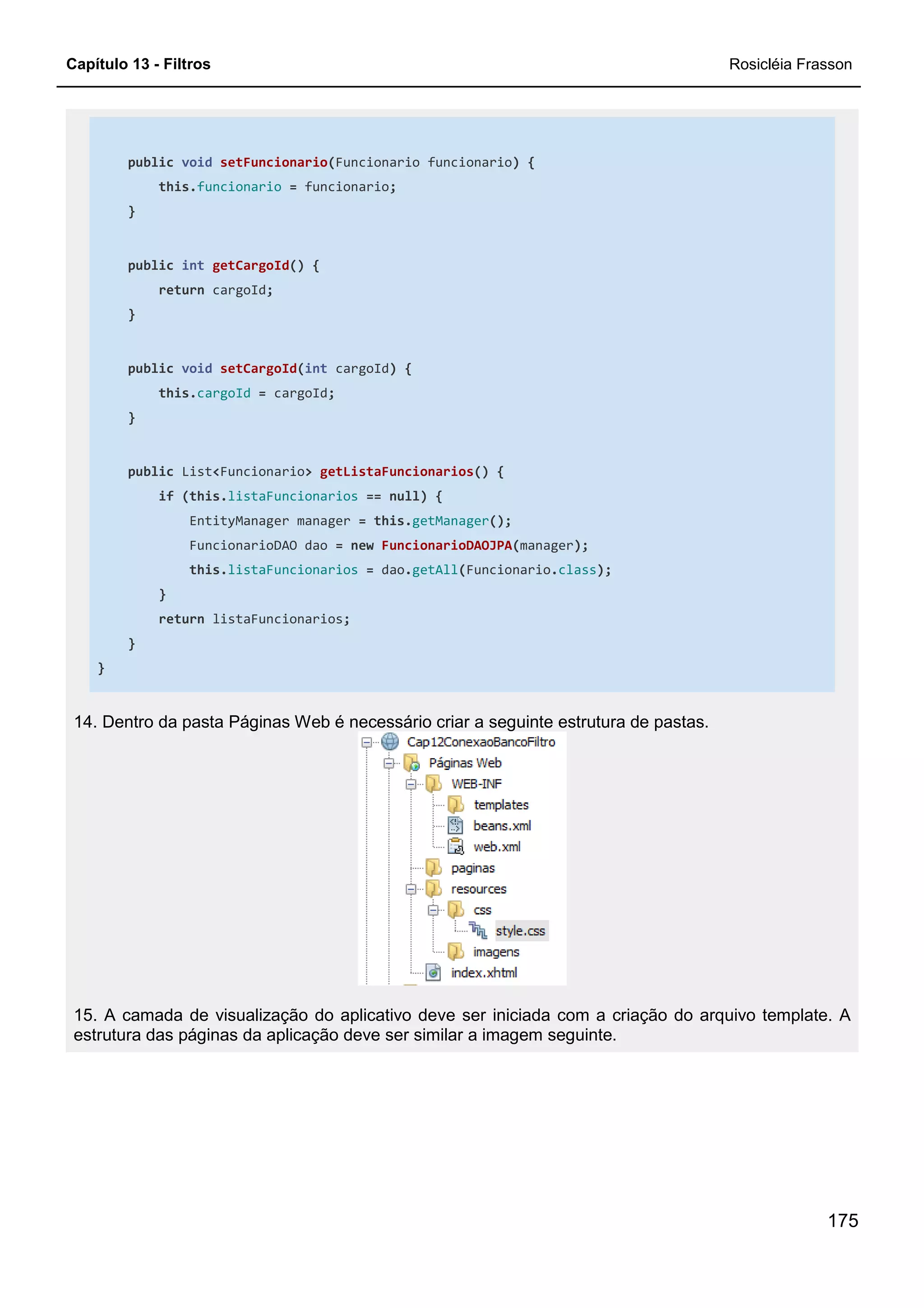 Capítulo 13 - Filtros Rosicléia Frasson
175
public void setFuncionario(Funcionario funcionario) {
this.funcionario = funcionario;
}
public int getCargoId() {
return cargoId;
}
public void setCargoId(int cargoId) {
this.cargoId = cargoId;
}
public List<Funcionario> getListaFuncionarios() {
if (this.listaFuncionarios == null) {
EntityManager manager = this.getManager();
FuncionarioDAO dao = new FuncionarioDAOJPA(manager);
this.listaFuncionarios = dao.getAll(Funcionario.class);
}
return listaFuncionarios;
}
}
14. Dentro da pasta Páginas Web é necessário criar a seguinte estrutura de pastas.
15. A camada de visualização do aplicativo deve ser iniciada com a criação do arquivo template. A
estrutura das páginas da aplicação deve ser similar a imagem seguinte.
 