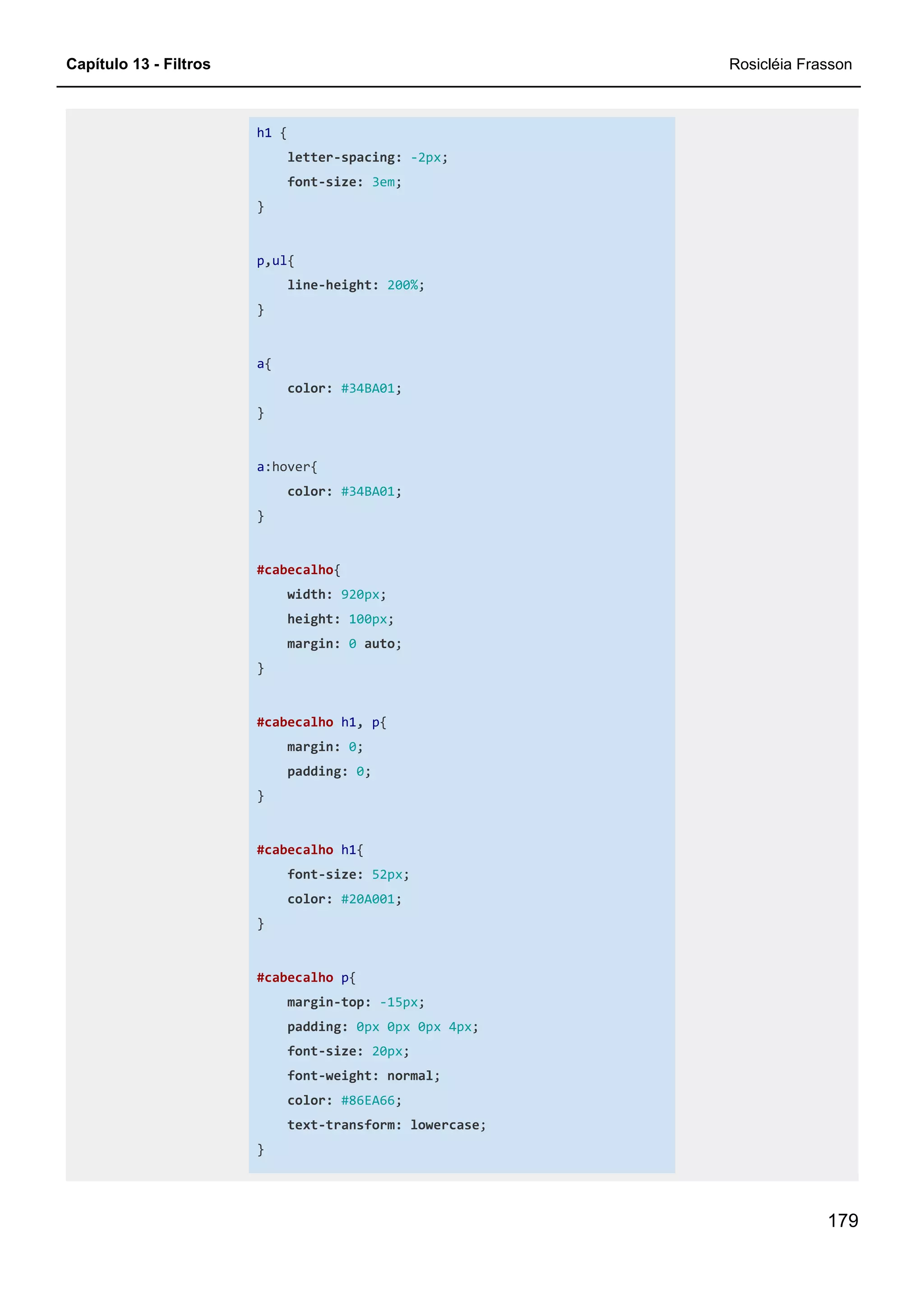 Capítulo 13 - Filtros Rosicléia Frasson
179
h1 {
letter-spacing: -2px;
font-size: 3em;
}
p,ul{
line-height: 200%;
}
a{
color: #34BA01;
}
a:hover{
color: #34BA01;
}
#cabecalho{
width: 920px;
height: 100px;
margin: 0 auto;
}
#cabecalho h1, p{
margin: 0;
padding: 0;
}
#cabecalho h1{
font-size: 52px;
color: #20A001;
}
#cabecalho p{
margin-top: -15px;
padding: 0px 0px 0px 4px;
font-size: 20px;
font-weight: normal;
color: #86EA66;
text-transform: lowercase;
}
 