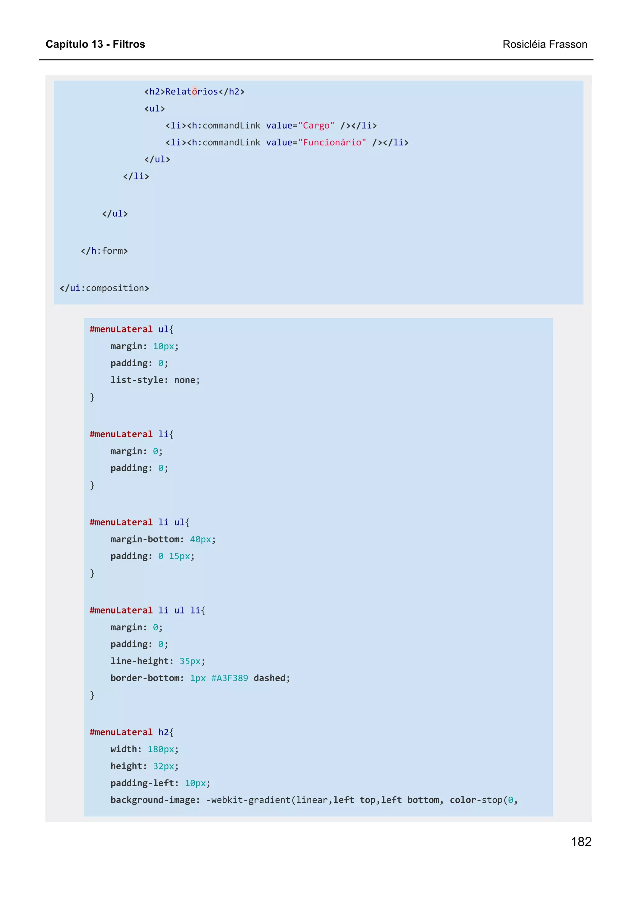 Capítulo 13 - Filtros Rosicléia Frasson
182
<h2>Relatórios</h2>
<ul>
<li><h:commandLink value="Cargo" /></li>
<li><h:commandLink value="Funcionário" /></li>
</ul>
</li>
</ul>
</h:form>
</ui:composition>
#menuLateral ul{
margin: 10px;
padding: 0;
list-style: none;
}
#menuLateral li{
margin: 0;
padding: 0;
}
#menuLateral li ul{
margin-bottom: 40px;
padding: 0 15px;
}
#menuLateral li ul li{
margin: 0;
padding: 0;
line-height: 35px;
border-bottom: 1px #A3F389 dashed;
}
#menuLateral h2{
width: 180px;
height: 32px;
padding-left: 10px;
background-image: -webkit-gradient(linear,left top,left bottom, color-stop(0,
 